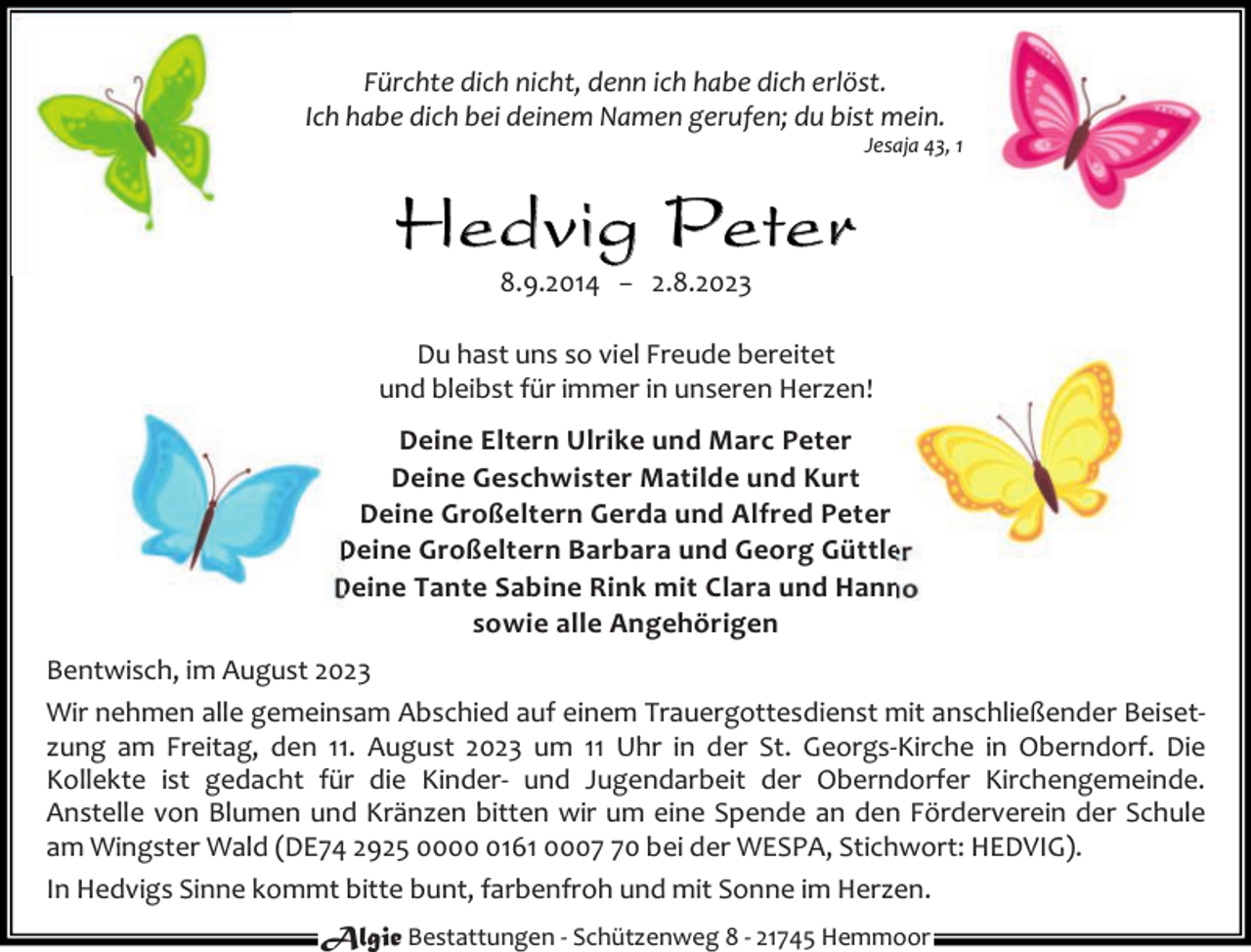<p>Fürchte dich nicht, denn ich habe dich erlöst.<br />Ich habe dich bei deinem Namen gerufen; du bist mein.</p><p>Jesaja 43, 1</p><p>He dvi g Pe te r<br />8.9.2014 − 2.8.2023</p><p>Du hast uns so viel Freude bereitet<br />und bleibst für immer in unseren Herzen!<br />Deine Eltern Ulrike und Marc Peter<br />Deine Geschwister Matilde und Kurt<br />Deine Großeltern Gerda und Alfred Peter<br />Deine Großeltern Barbara und Georg Güttler<br />Deine Tante Sabine Rink mit Clara und Hanno<br />sowie alle Angehörigen<br />Bentwisch, im August 2023<br />Wir nehmen alle gemeinsam Abschied auf einem Trauergottesdienst mit anschließender Beiset‐<br />zung am Freitag, den 11. August 2023 um 11 Uhr in der St. Georgs‐Kirche in Oberndorf. Die<br />Kollekte ist gedacht für die Kinder‐ und Jugendarbeit der Oberndorfer Kirchengemeinde.<br />Anstelle von Blumen und Kränzen bitten wir um eine Spende an den Förderverein der Schule<br />am Wingster Wald (DE74 2925 000161 0000 bei der WESPA, Stichwort: HEDVIG).<br />In Hedvigs Sinne kommt bitte bunt, farbenfroh und mit Sonne im Herzen.<br />Algie Bestattungen ‐ Schützenweg 8 ‐ 21745 Hemmoor</p>