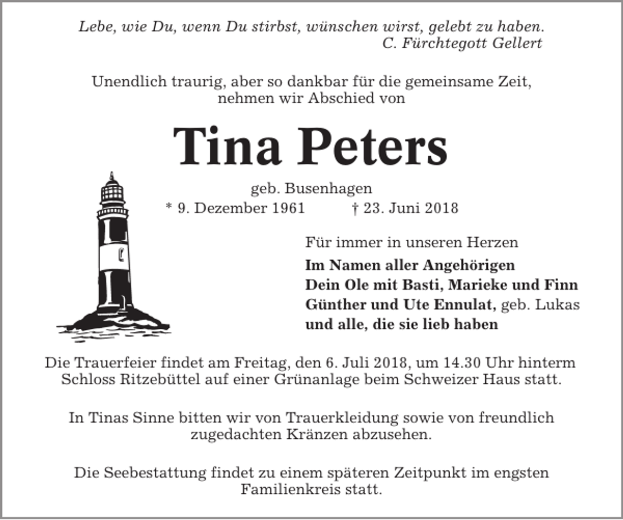 <p>Lebe, wie Du, wenn Du stirbst, wünschen wirst, gelebt zu haben.<br />C. Fürchtegott Gellert<br />Unendlich traurig, aber so dankbar für die gemeinsame Zeit,<br />nehmen wir Abschied von</p><p>Tina Peters<br />geb. Busenhagen<br />* 9. Dezember 1961<br />† 23. Juni 2018<br />Für immer in unseren Herzen<br />Im Namen aller Angehörigen<br />Dein Ole mit Basti, Marieke und Finn<br />Günther und Ute Ennulat, geb. Lukas<br />und alle, die sie lieb haben<br />Die Trauerfeier findet am Freitag, den 6. Juli 2018, um 14.30 Uhr hinterm<br />Schloss Ritzebüttel auf einer Grünanlage beim Schweizer Haus statt.<br />In Tinas Sinne bitten wir von Trauerkleidung sowie von freundlich<br />zugedachten Kränzen abzusehen.<br />Die Seebestattung findet zu einem späteren Zeitpunkt im engsten<br />Familienkreis statt.</p>