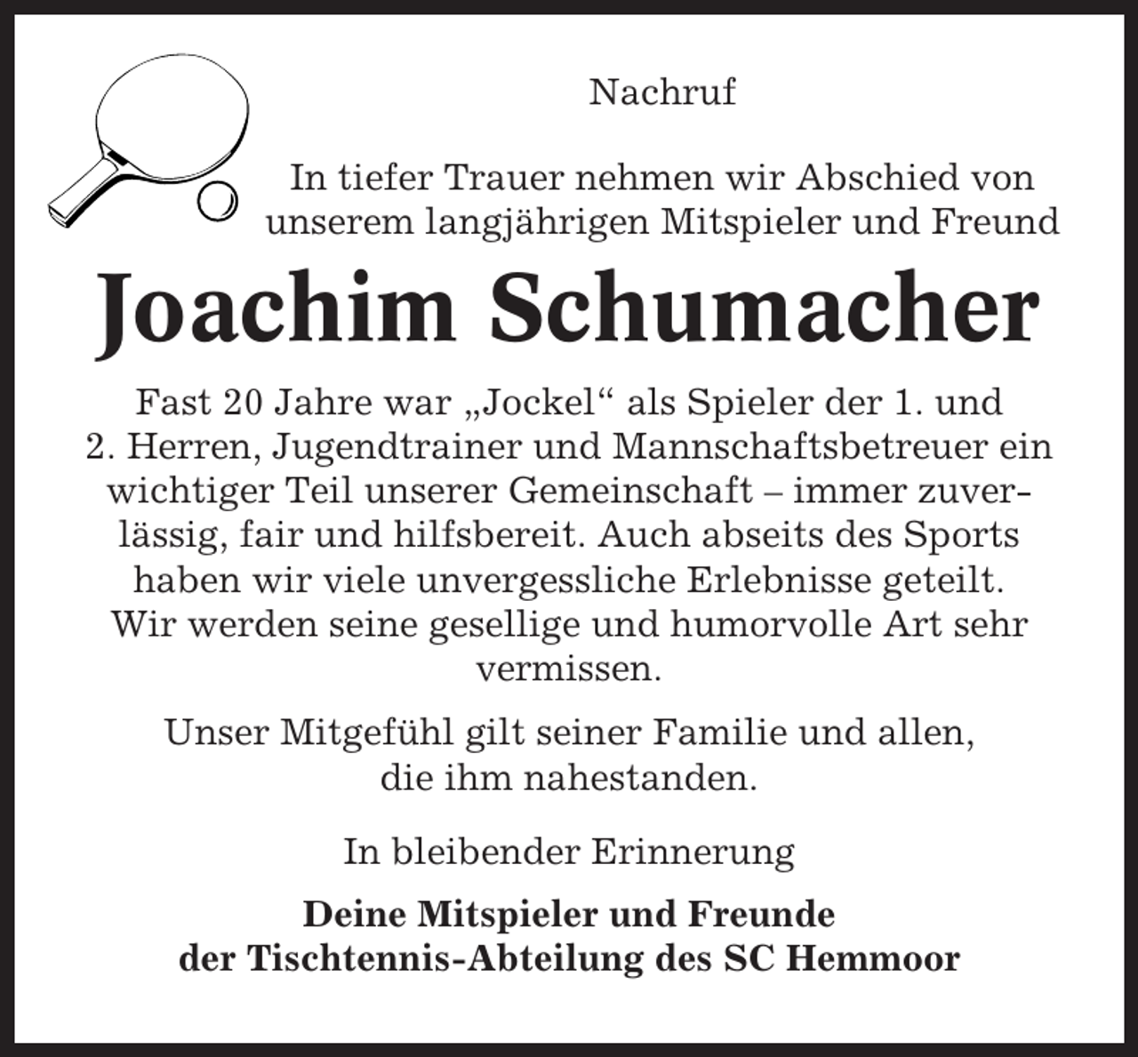 <p>Nachruf<br />In tiefer Trauer nehmen wir Abschied von<br />unserem langjährigen Mitspieler und Freund</p><p>Joachim Schumacher<br />Fast 20 Jahre war „Jockel“ als Spieler der 1. und<br />2. Herren, Jugendtrainer und Mannschaftsbetreuer ein<br />wichtiger Teil unserer Gemeinschaft – immer zuverlässig, fair und hilfsbereit. Auch abseits des Sports<br />haben wir viele unvergessliche Erlebnisse geteilt.<br />Wir werden seine gesellige und humorvolle Art sehr<br />vermissen.<br />Unser Mitgefühl gilt seiner Familie und allen,<br />die ihm nahestanden.<br />In bleibender Erinnerung<br />Deine Mitspieler und Freunde<br />der Tischtennis-Abteilung des SC Hemmoor</p>
