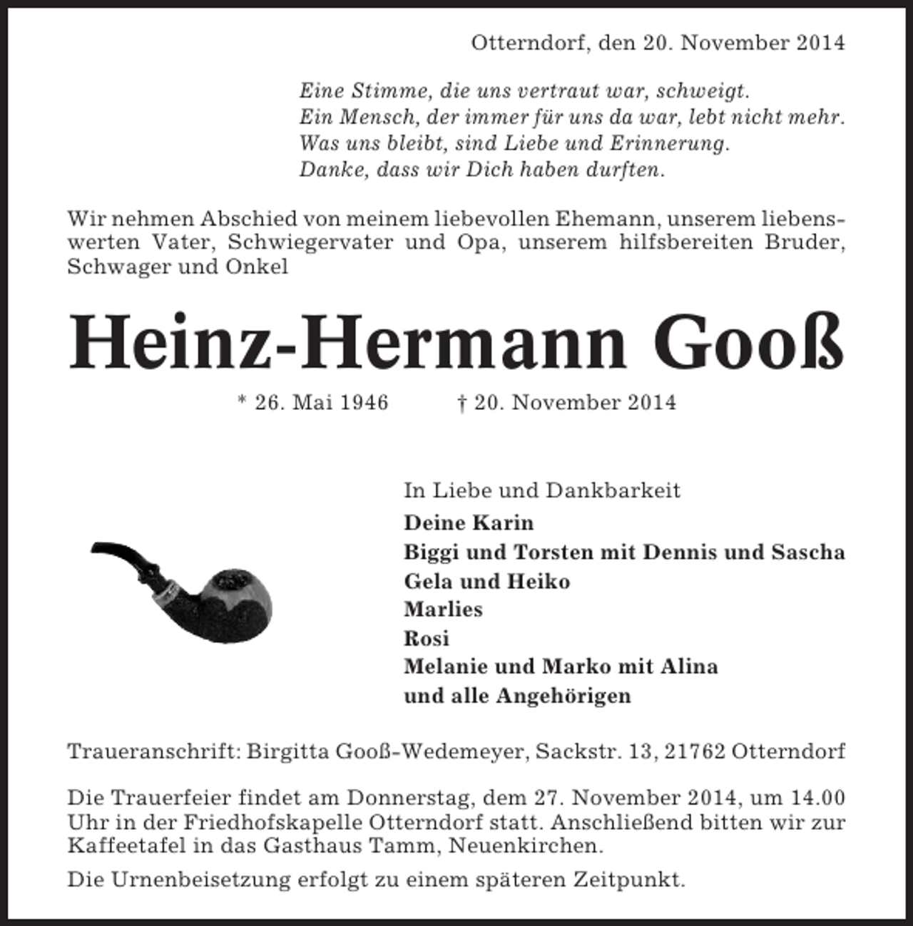 <p>Otterndorf, den 20. November 2014<br />Eine Stimme, die uns vertraut war, schweigt.<br />Ein Mensch, der immer für uns da war, lebt nicht mehr.<br />Was uns bleibt, sind Liebe und Erinnerung.<br />Danke, dass wir Dich haben durften.<br />Wir nehmen Abschied von meinem liebevollen Ehemann, unserem liebenswerten Vater, Schwiegervater und Opa, unserem hilfsbereiten Bruder,<br />Schwager und Onkel</p><p>Heinz-Hermann Gooß<br />* 26. Mai 1946</p><p>† 20. November 2014</p><p>In Liebe und Dankbarkeit<br />Deine Karin<br />Biggi und Torsten mit Dennis und Sascha<br />Gela und Heiko<br />Marlies<br />Rosi<br />Melanie und Marko mit Alina<br />und alle Angehörigen<br />Traueranschrift: Birgitta Gooß-Wedemeyer, Sackstr. 13, 21762 Otterndorf<br />Die Trauerfeier findet am Donnerstag, dem 27. November 2014, um 14.00<br />Uhr in der Friedhofskapelle Otterndorf statt. Anschließend bitten wir zur<br />Kaffeetafel in das Gasthaus Tamm, Neuenkirchen.<br />Die Urnenbeisetzung erfolgt zu einem späteren Zeitpunkt.</p>