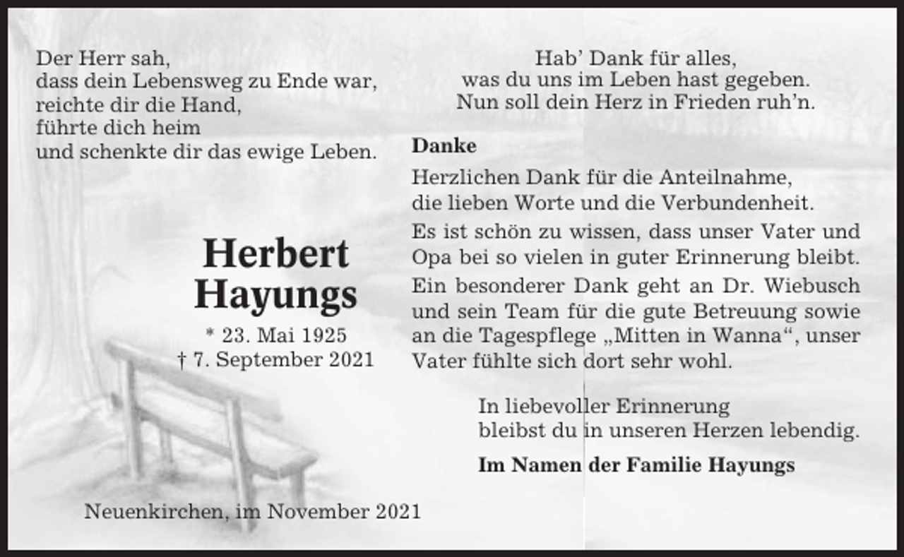 <p>Der Herr sah,<br />dass dein Lebensweg zu Ende war,<br />reichte dir die Hand,<br />führte dich heim<br />und schenkte dir das ewige Leben.</p><p>Herbert<br />Hayungs<br />* 23. Mai 1925<br />† 7. September 2021</p><p>Hab’ Dank für alles,<br />was du uns im Leben hast gegeben.<br />Nun soll dein Herz in Frieden ruh’n.<br />Danke<br />Herzlichen Dank für die Anteilnahme,<br />die lieben Worte und die Verbundenheit.<br />Es ist schön zu wissen, dass unser Vater und<br />Opa bei so vielen in guter Erinnerung bleibt.<br />Ein besonderer Dank geht an Dr. Wiebusch<br />und sein Team für die gute Betreuung sowie<br />an die Tagespflege „Mitten in Wanna“, unser<br />Vater fühlte sich dort sehr wohl.<br />In liebevoller Erinnerung<br />bleibst du in unseren Herzen lebendig.<br />Im Namen der Familie Hayungs</p><p>Neuenkirchen, im November 2021</p>