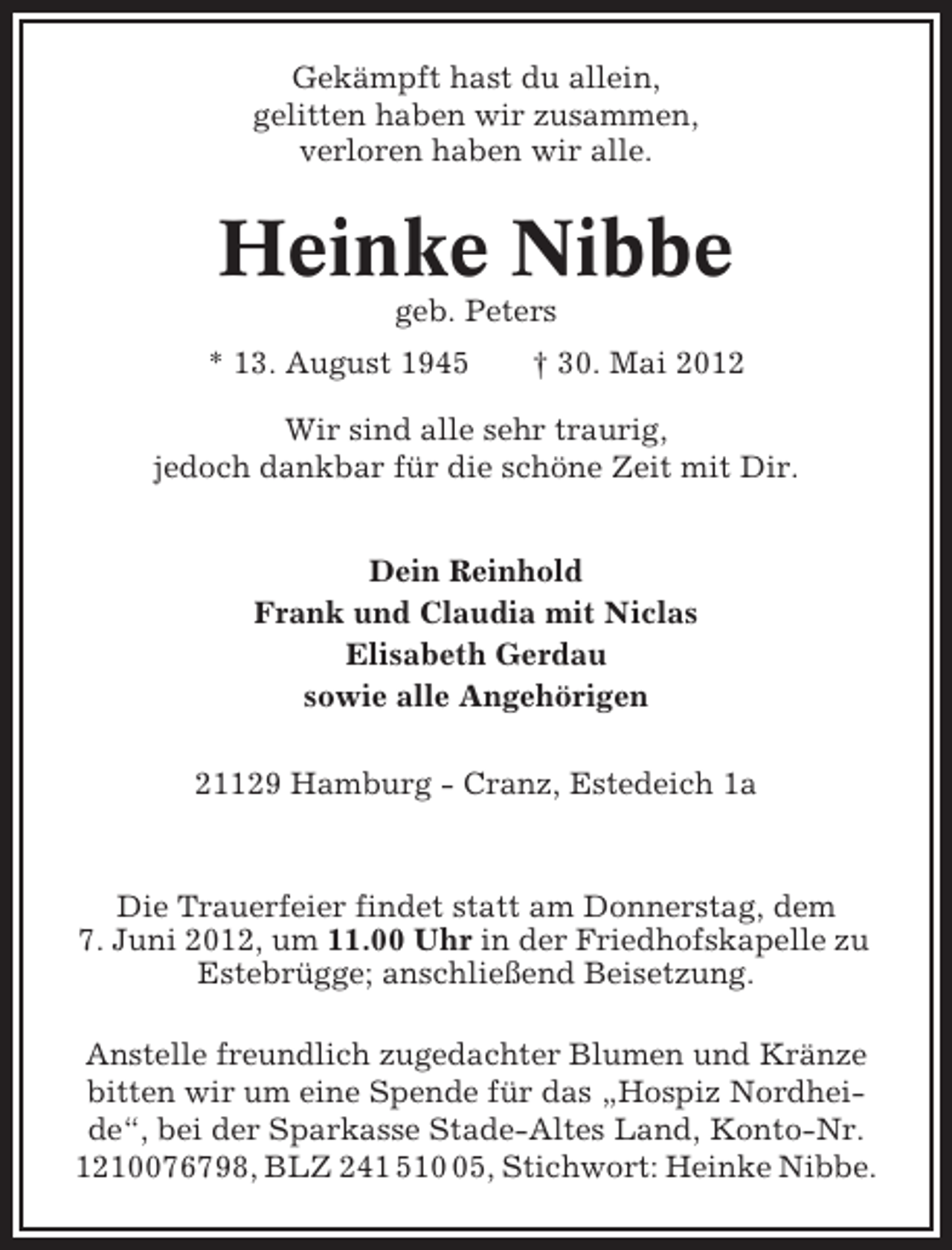 <p>Gekämpft hast du allein,<br />gelitten haben wir zusammen,<br />verloren haben wir alle.</p><p>Heinke Nibbe<br />geb. Peters<br />* 13. August 1945</p><p>† 30. Mai 2012</p><p>Wir sind alle sehr traurig,<br />jedoch dankbar für die schöne Zeit mit Dir.<br />Dein Reinhold<br />Frank und Claudia mit Niclas<br />Elisabeth Gerdau<br />sowie alle Angehörigen<br />21129 Hamburg - Cranz, Estedeich 1a</p><p>Die Trauerfeier findet statt am Donnerstag, dem<br />7. Juni 2012, um 11.00 Uhr in der Friedhofskapelle zu<br />Estebrügge; anschließend Beisetzung.<br />Anstelle freundlich zugedachter Blumen und Kränze<br />bitten wir um eine Spende für das „Hospiz Nordheide“, bei der Sparkasse Stade-Altes Land, Konto-Nr.<br />1210076798, BLZ 241 515, Stichwort: Heinke Nibbe.</p>