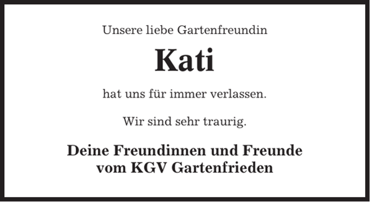 <p>Unsere liebe Gartenfreundin</p><p>Kati<br />hat uns für immer verlassen.<br />Wir sind sehr traurig.</p><p>Deine Freundinnen und Freunde<br />vom KGV Gartenfrieden</p>