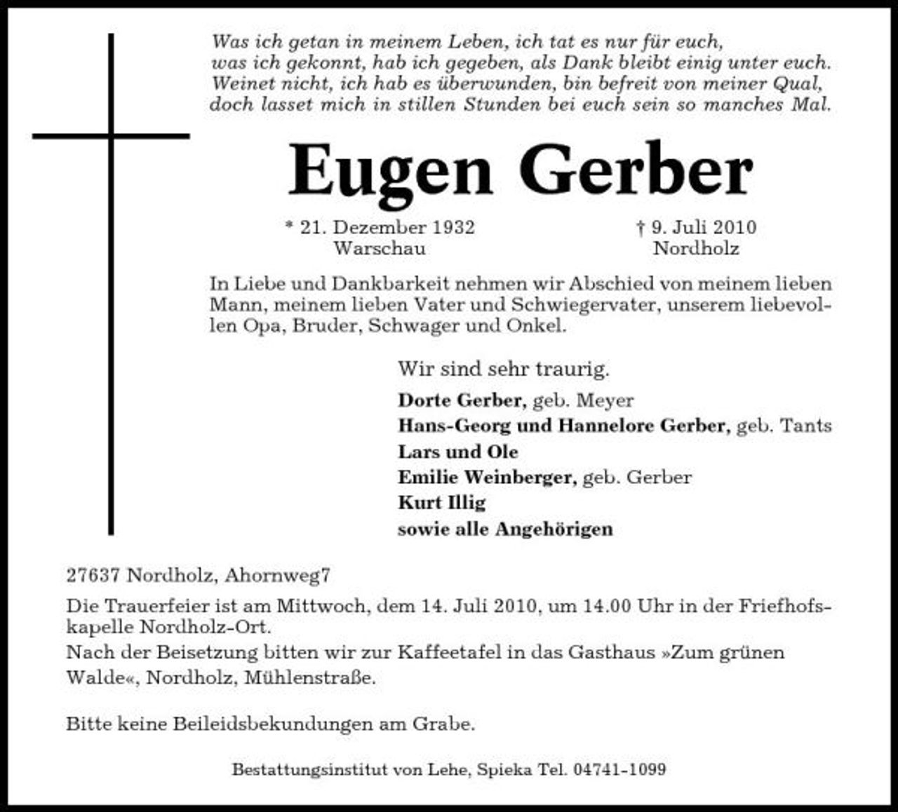 <p>Was ich getan in meinem Leben, ich tat es nur für euch, was ich gekonnt, hab ich gegeben, als Dank bleibt einig unter euch. Weinet nicht, ich hab es überwunden, bin befreit von meiner Qual, doch lasset mich in stillen Stunden bei euch sein so manches Mal.</p><p>Eugen Gerber<br />* 21. Dezember 1932 Warschau † 9. Juli 2010 Nordholz In Liebe und Dankbarkeit nehmen wir Abschied von meinem lieben Mann, meinem lieben Vater und Schwiegervater, unserem liebevollen Opa, Bruder, Schwager und Onkel.</p><p>Wir sind sehr traurig.<br />Dorte Gerber, geb. Meyer Hans-Georg und Hannelore Gerber, geb. Tants Lars und Ole Emilie Weinberger, geb. Gerber Kurt Illig sowie alle Angehörigen 27637 Nordholz, Ahornweg7 Die Trauerfeier ist am Mittwoch, dem 14. Juli 2010, um 14.00 Uhr in der Friefhofskapelle Nordholz-Ort. Nach der Beisetzung bitten wir zur Kaffeetafel in das Gasthaus »Zum grünen Walde«, Nordholz, Mühlenstraße. Bitte keine Beileidsbekundungen am Grabe.<br />Bestattungsinstitut von Lehe, Spieka Tel. 04741-1099</p>