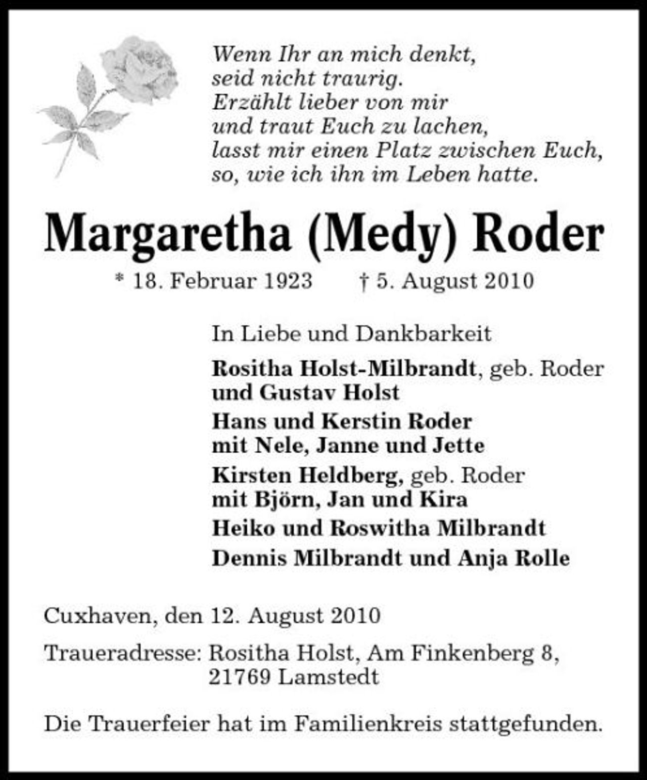 <p>Wenn Ihr an mich denkt, seid nicht traurig. Erzählt lieber von mir und traut Euch zu lachen, lasst mir einen Platz zwischen Euch, so, wie ich ihn im Leben hatte.</p><p>Margaretha (Medy) Roder<br />* 18. Februar 1923 † 5. August 2010 In Liebe und Dankbarkeit Rositha Holst-Milbrandt, geb. Roder und Gustav Holst Hans und Kerstin Roder mit Nele, Janne und Jette Kirsten Heldberg, geb. Roder mit Björn, Jan und Kira Heiko und Roswitha Milbrandt Dennis Milbrandt und Anja Rolle Cuxhaven, den 12. August 2010 Traueradresse: Rositha Holst, Am Finkenberg 8, 21769 Lamstedt Die Trauerfeier hat im Familienkreis stattgefunden.</p>