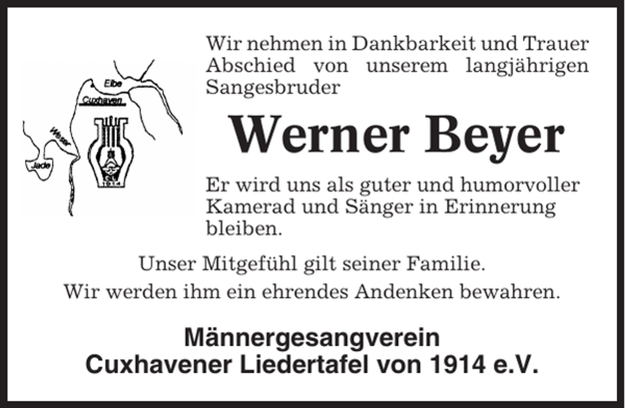 <p>Wir nehmen in Dankbarkeit und Trauer<br />Abschied von unserem langjährigen<br />Sangesbruder</p><p>Werner Beyer<br />Er wird uns als guter und humorvoller<br />Kamerad und Sänger in Erinnerung<br />bleiben.<br />Unser Mitgefühl gilt seiner Familie.<br />Wir werden ihm ein ehrendes Andenken bewahren.</p><p>Männergesangverein<br />Cuxhavener Liedertafel von 1914 e.V.</p>