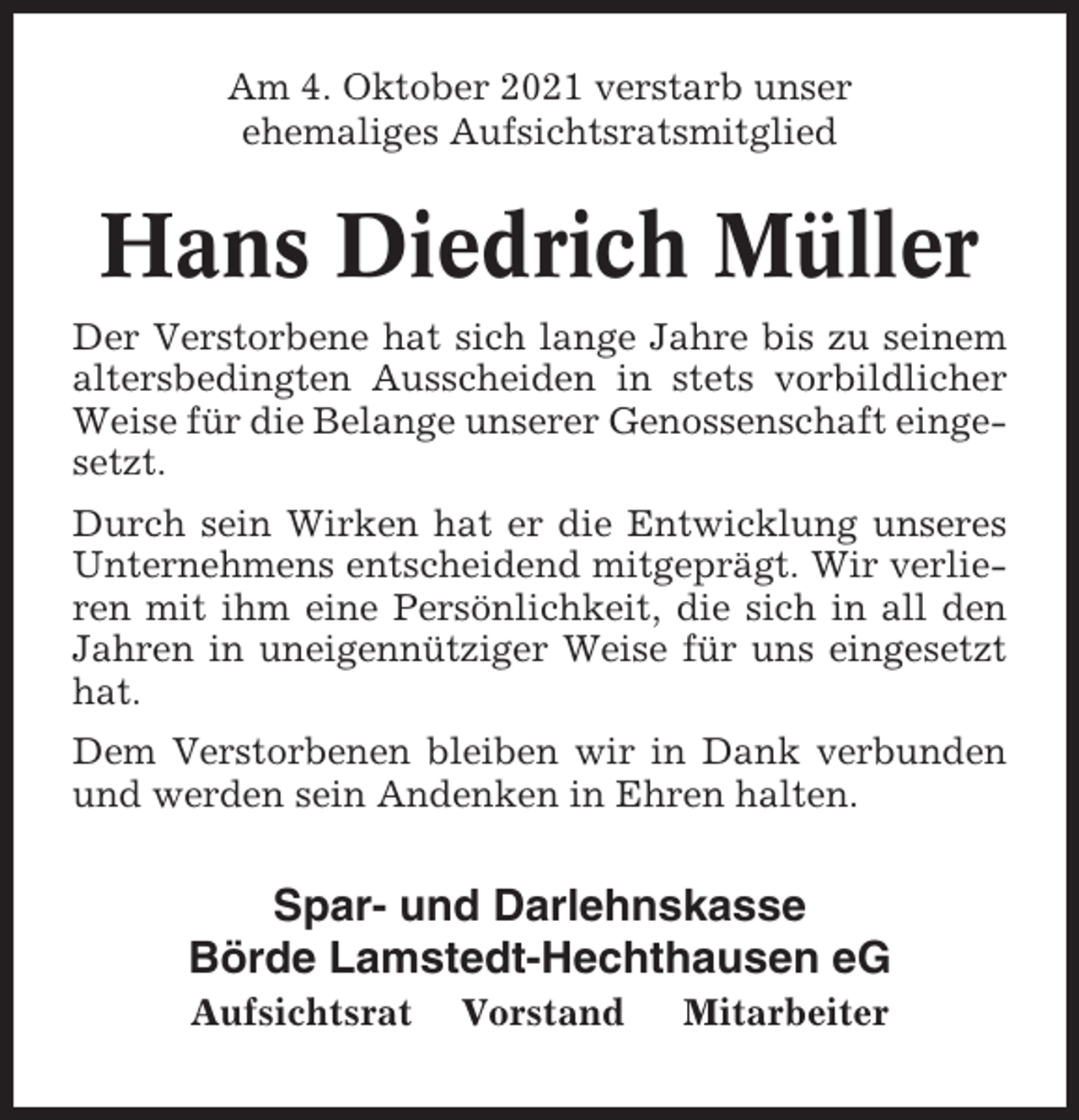 <p>Am 4. Oktober 2021 verstarb unser<br />ehemaliges Aufsichtsratsmitglied</p><p>Hans Diedrich Müller<br />Der Verstorbene hat sich lange Jahre bis zu seinem<br />altersbedingten Ausscheiden in stets vorbildlicher<br />Weise für die Belange unserer Genossenschaft eingesetzt.<br />Durch sein Wirken hat er die Entwicklung unseres<br />Unternehmens entscheidend mitgeprägt. Wir verlieren mit ihm eine Persönlichkeit, die sich in all den<br />Jahren in uneigennütziger Weise für uns eingesetzt<br />hat.<br />Dem Verstorbenen bleiben wir in Dank verbunden<br />und werden sein Andenken in Ehren halten.</p><p>Spar- und Darlehnskasse<br />Börde Lamstedt-Hechthausen eG<br />Aufsichtsrat</p><p>Vorstand</p><p>Mitarbeiter</p>