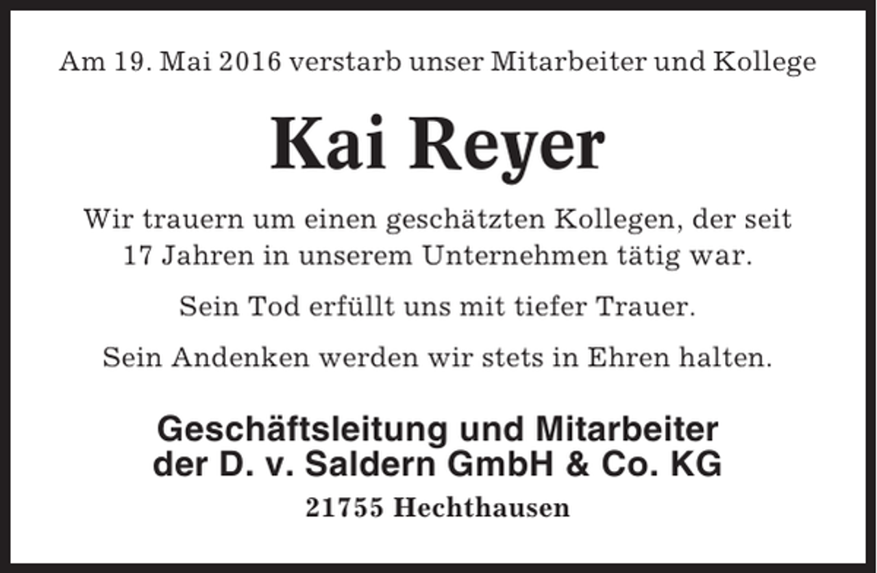 <p>Am 19. Mai 2016 verstarb unser Mitarbeiter und Kollege</p><p>Kai Reyer<br />Wir trauern um einen geschätzten Kollegen, der seit<br />17 Jahren in unserem Unternehmen tätig war.<br />Sein Tod erfüllt uns mit tiefer Trauer.<br />Sein Andenken werden wir stets in Ehren halten.</p><p>Geschäftsleitung und Mitarbeiter<br />der D. v. Saldern GmbH &amp; Co. KG<br />21755 Hechthausen</p>
