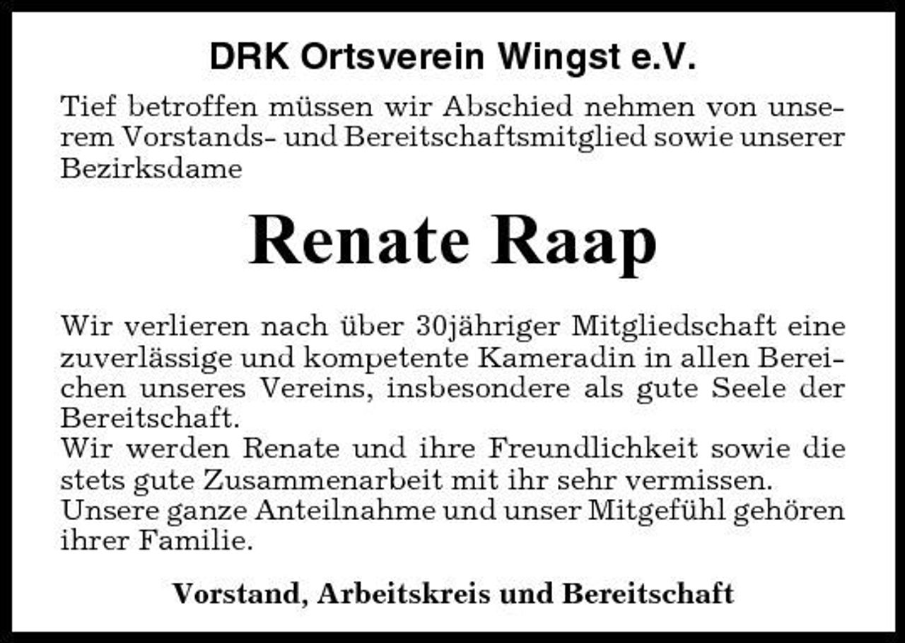 <p>DRK Ortsverein Wingst e.V.<br />Tief betroffen müssen wir Abschied nehmen von unserem Vorstands- und Bereitschaftsmitglied sowie unserer Bezirksdame</p><p>Renate Raap<br />Wir verlieren nach über 30jähriger Mitgliedschaft eine zuverlässige und kompetente Kameradin in allen Bereichen unseres Vereins, insbesondere als gute Seele der Bereitschaft. Wir werden Renate und ihre Freundlichkeit sowie die stets gute Zusammenarbeit mit ihr sehr vermissen. Unsere ganze Anteilnahme und unser Mitgefühl gehören ihrer Familie. Vorstand, Arbeitskreis und Bereitschaft</p>