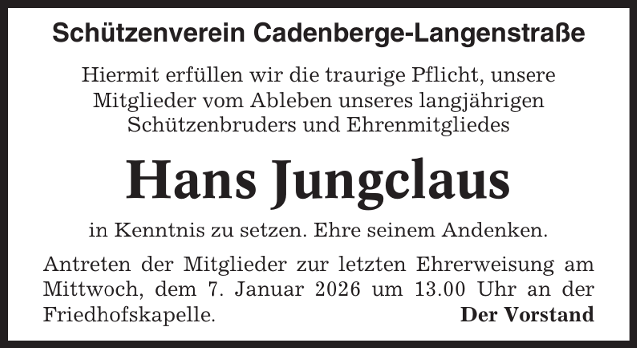 <p>Schützenverein Cadenberge-Langenstraße<br />Hiermit erfüllen wir die traurige Pflicht, unsere<br />Mitglieder vom Ableben unseres langjährigen<br />Schützenbruders und Ehrenmitgliedes</p><p>Hans Jungclaus<br />in Kenntnis zu setzen. Ehre seinem Andenken.<br />Antreten der Mitglieder zur letzten Ehrerweisung am<br />Mittwoch, dem 7. Januar 2026 um 13.00 Uhr an der<br />Friedhofskapelle.<br />Der Vorstand</p>