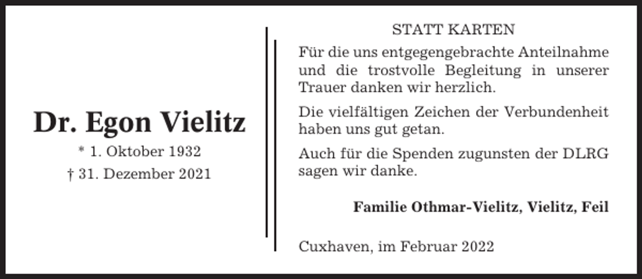 <p>STATT KARTEN<br />Für die uns entgegengebrachte Anteilnahme<br />und die trostvolle Begleitung in unserer<br />Trauer danken wir herzlich.</p><p>Dr. Egon Vielitz</p><p>Die vielfältigen Zeichen der Verbundenheit<br />haben uns gut getan.</p><p>* 1. Oktober 1932</p><p>Auch für die Spenden zugunsten der DLRG<br />sagen wir danke.</p><p>† 31. Dezember 2021</p><p>Familie Othmar-Vielitz, Vielitz, Feil<br />Cuxhaven, im Februar 2022</p>