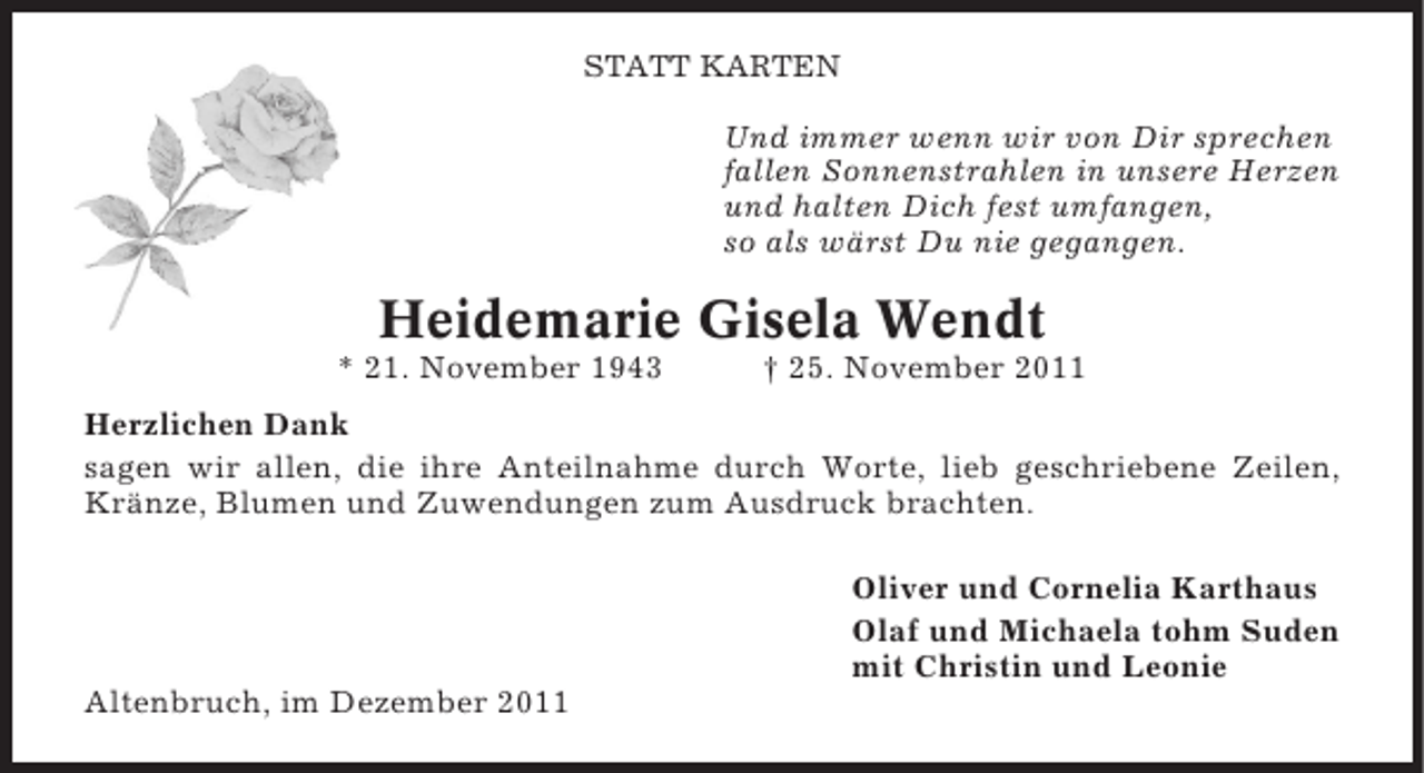 <p>STATT KARTEN</p>
<p>Und immer wenn wir von Dir sprechen<br />fallen Sonnenstrahlen in unsere Herzen<br />und halten Dich fest umfangen,<br />so als wärst Du nie gegangen.</p>
<p>Heidemarie Gisela Wendt<br />* 21. November 1943</p>
<p>† 25. November 2011</p>
<p>Herzlichen Dank<br />sagen wir allen, die ihre Anteilnahme durch Worte, lieb geschriebene Zeilen,<br />Kränze, Blumen und Zuwendungen zum Ausdruck brachten.<br />Oliver und Cornelia Karthaus<br />Olaf und Michaela tohm Suden<br />mit Christin und Leonie<br />Altenbruch, im Dezember 2011</p>