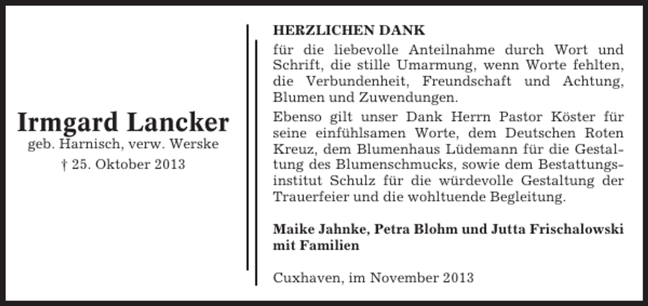 <p>Irmgard Lancker<br />geb. Harnisch, verw. Werske<br />† 25. Oktober 2013</p><p>HERZLICHEN DANK<br />für die liebevolle Anteilnahme durch Wort und<br />Schrift, die stille Umarmung, wenn Worte fehlten,<br />die Verbundenheit, Freundschaft und Achtung,<br />Blumen und Zuwendungen.<br />Ebenso gilt unser Dank Herrn Pastor Köster für<br />seine einfühlsamen Worte, dem Deutschen Roten<br />Kreuz, dem Blumenhaus Lüdemann für die Gestaltung des Blumenschmucks, sowie dem Bestattungsinstitut Schulz für die würdevolle Gestaltung der<br />Trauerfeier und die wohltuende Begleitung.<br />Maike Jahnke, Petra Blohm und Jutta Frischalowski<br />mit Familien<br />Cuxhaven, im November 2013</p>
