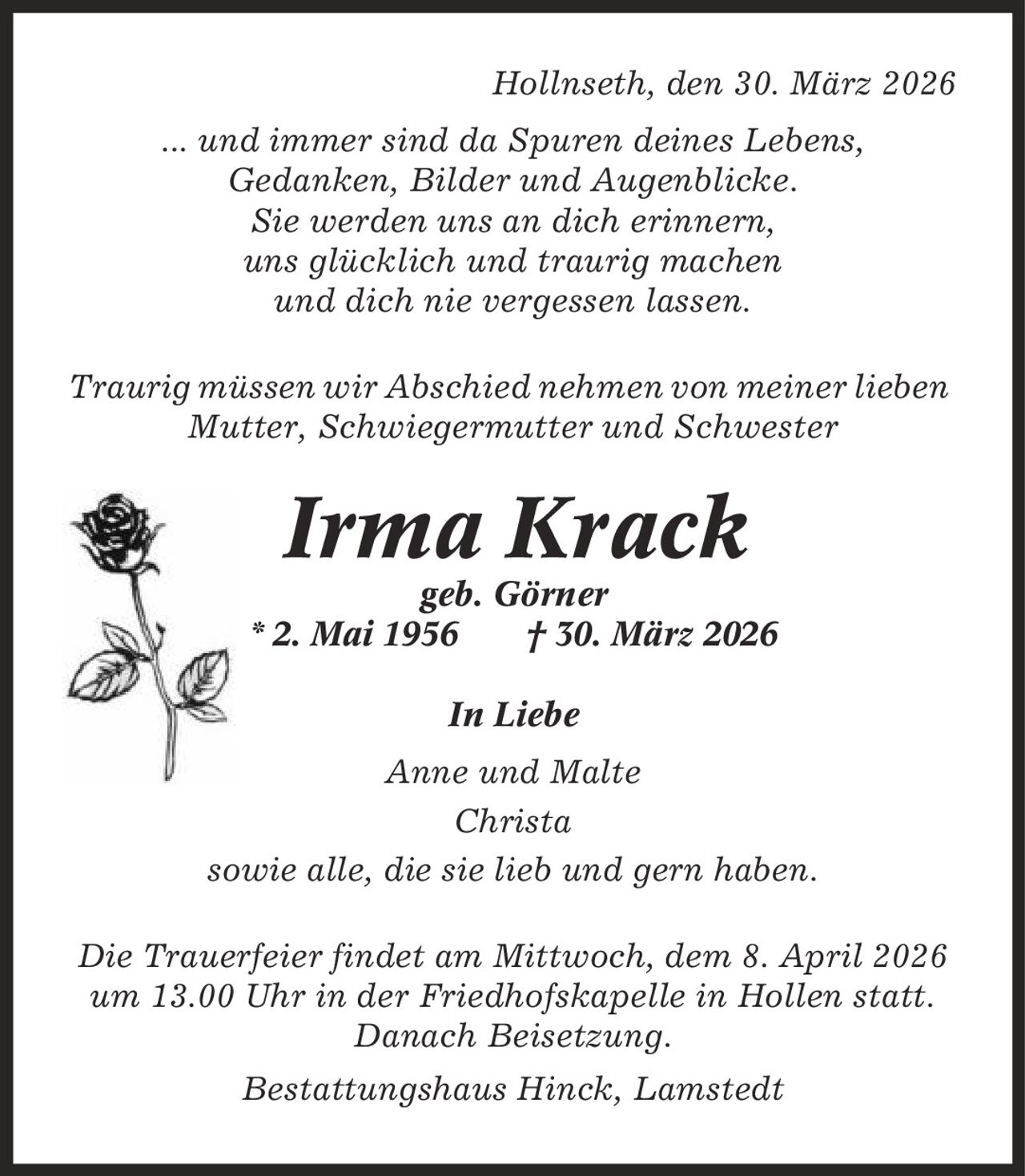 Hollnseth, den 30. März 2026 ... und immer sind da Spuren deines Lebens, Gedanken, Bilder und Augenblicke. Sie werden uns an dich erinnern, uns glücklich und traurig machen und dich nie vergessen lassen. Traurig müssen wir Abschied nehmen von meiner lieben Mutter, Schwiegermutter und Schwester Irma Krack geb. Görner * 2. Mai 1956 | 30. März 2026 In Liebe Anne und Malte Christa sowie alle, die sie lieb und gern haben. Die Trauerfeier findet am Mittwoch, dem 8. April 2026 um 13.00 Uhr in der Friedhofskapelle in Hollen statt. Danach Beisetzung. Bestattungshaus Hinck, Lamstedt