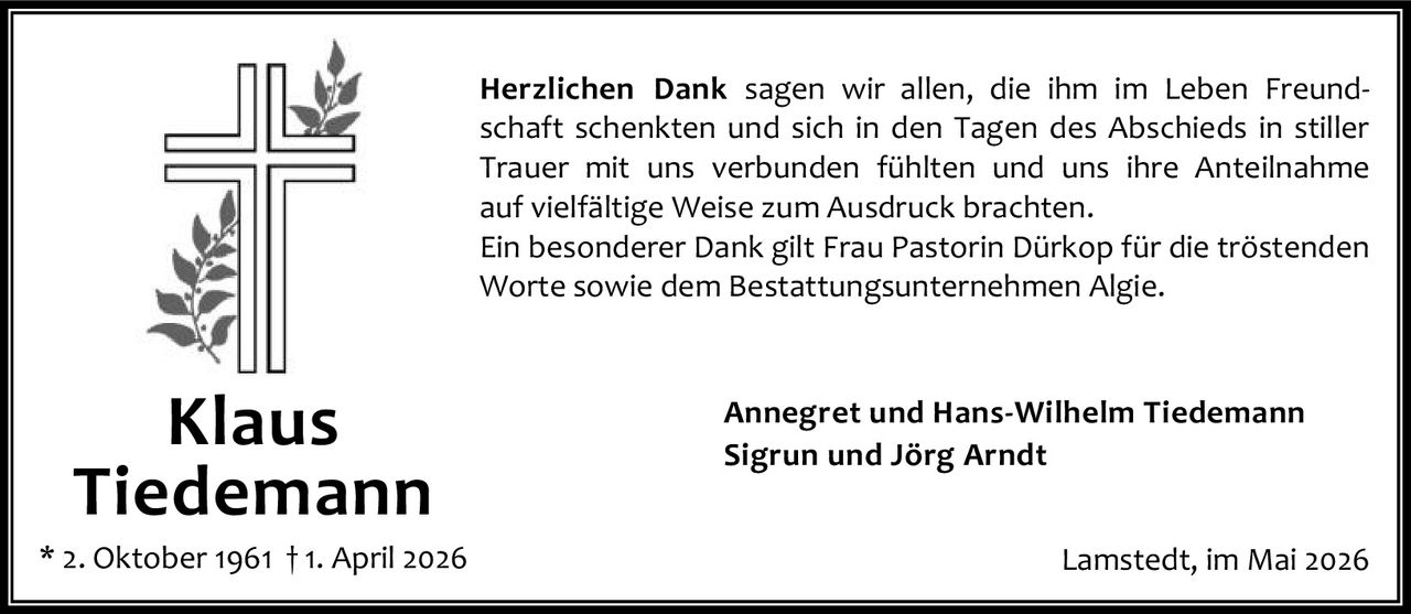 <p><strong>Herzlichen Dank</strong> sagen wir allen, die ihm im Leben Freundschaft schenkten und sich in den Tagen des Abschieds in stiller Trauer mit uns verbunden fühlten und uns ihre Anteilnahme auf vielfältige Weise zum Ausdruck brachten.</p><p>Ein besonderer Dank gilt Frau Pastorin Dürkop für die tröstenden Worte sowie dem Bestattungsunternehmen Algie.</p><p>Annegret und Hans-Wilhelm Tiedemann<br>Sigrun und Jörg Arndt</p><p>Lamstedt, im Mai 2026</p><p>* 2. Oktober 1961 † 1. April 2026</p>