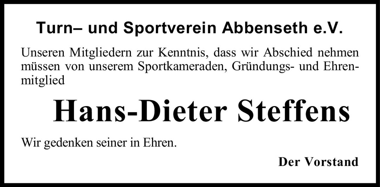 <p><strong>Turn– und Sportverein Abbenseth e.V.</strong></p><p>Unseren Mitgliedern zur Kenntnis, dass wir Abschied nehmen müssen von unserem Sportkameraden, Gründungs- und Ehrenmitglied</p><p><strong>Hans-Dieter Steffens</strong></p><p>Wir gedenken seiner in Ehren.</p><p>Der Vorstand</p>