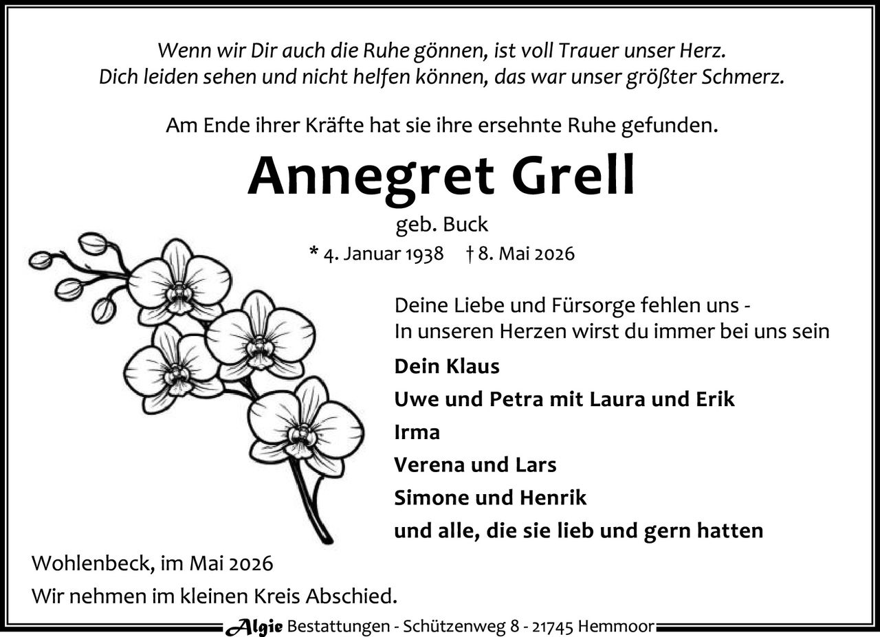 <p>Wenn wir Dir auch die Ruhe gönnen, ist voll Trauer unser Herz.<br>Dich leiden sehen und nicht helfen können, das war unser größter Schmerz.</p><p>Am Ende ihrer Kräfte hat sie ihre ersehnte Ruhe gefunden.</p><p><strong>Annegret Grell</strong><br>geb. Buck<br>* 4. Januar 1938 † 8. Mai 2026</p><p>Deine Liebe und Fürsorge fehlen uns -<br>In unseren Herzen wirst du immer bei uns sein</p><p><strong>Dein Klaus</strong><br><strong>Uwe und Petra mit Laura und Erik</strong><br><strong>Irma</strong><br><strong>Verena und Lars</strong><br><strong>Simone und Henrik</strong><br><strong>und alle, die sie lieb und gern hatten</strong></p><p>Wohlenbeck, im Mai 2026<br>Wir nehmen im kleinen Kreis Abschied.</p>