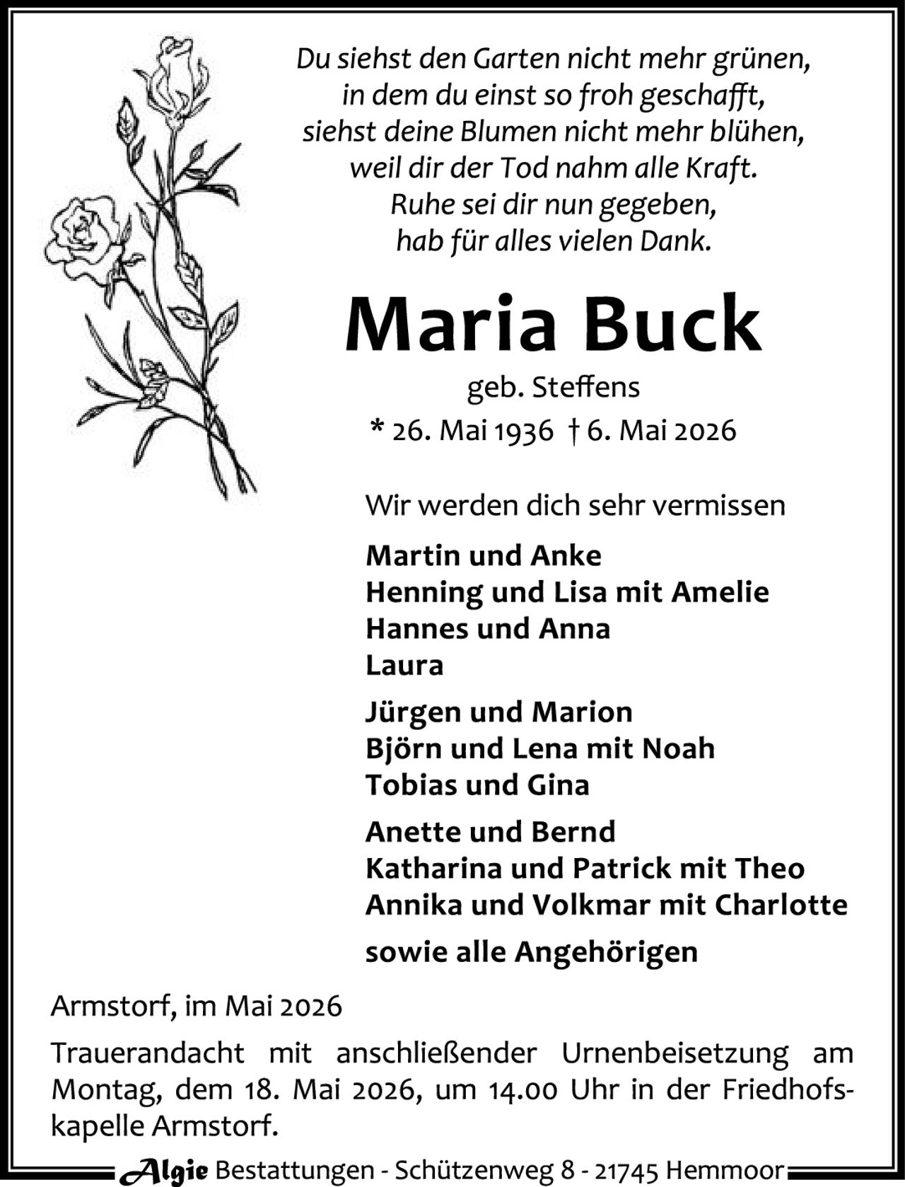<p><i>Du siehst den Garten nicht mehr grünen,<br />in dem du einst so froh geschaffft,<br />siehst deine Blumen nicht mehr blühen,<br />weil dir der Tod nahm alle Kraft.<br />Ruhe sei dir nun gegeben,<br />hab für alles vielen Dank.</i></p>

<p><strong>Maria Buck</strong><br />geb. Steffens<br />* 26. Mai 1936 † 6. Mai 2026</p>

<p>Wir werden dich sehr vermissen<br /><strong>Martin und Anke<br />Henning und Lisa mit Amelie<br />Hannes und Anna<br />Laura<br /><br />Jürgen und Marion<br />Björn und Lena mit Noah<br />Tobias und Gina<br /><br />Anette und Bernd<br />Katharina und Patrick mit Theo<br />Annika und Volkmar mit Charlotte<br /><br />sowie alle Angehörigen</strong></p>

<p>Armstorf, im Mai 2026<br /><br />Trauerandacht mit anschließender Urnenbeisetzung am Montag, dem 18. Mai 2026, um 14.00 Uhr in der Friedhofskapelle Armstorf.</p>