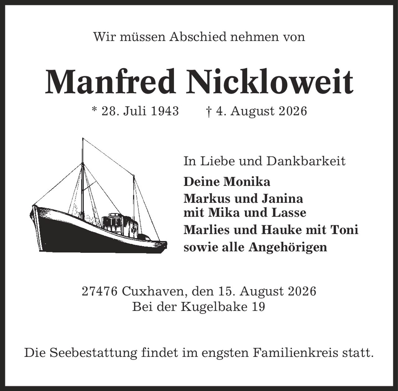 Wir müssen Abschied nehmen von Manfred Nickloweit * 28. Juli 1943 | 4. August 2026 In Liebe und Dankbarkeit Deine Monika Markus und Janina mit Mika und Lasse Marlies und Hauke mit Toni sowie alle Angehörigen 27476 Cuxhaven, den 15. August 2026 Bei der Kugelbake 19 Die Seebestattung findet im engsten Familienkreis statt.