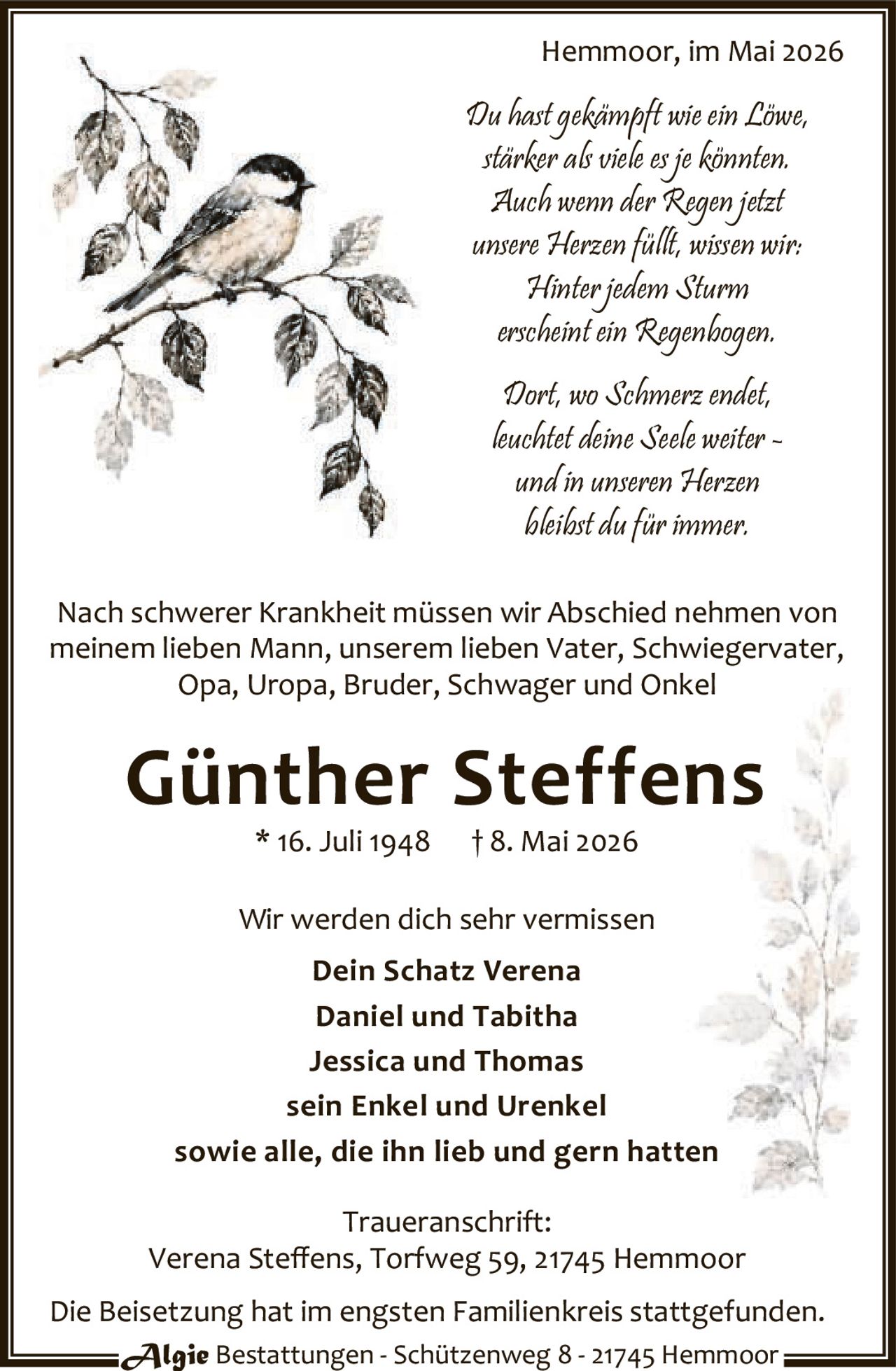 <p>Du hastkämpft wie ein Löwe,<br>stärkerals viele es jekönnten.<br>Auch wenn der Regen jetzt<br>unsere Herzen füllt, wissen wir:<br>Hinter jedem Sturm<br>erscheint ein Regenbogen.<br>Dort, wo Schmerz endet,<br>leuchtet deine Seele weiter -<br>und in unseren Herzen<br>bleibst dufür immer.</p>

<p>Nach schwerer Krankheit müssen wir Abschied nehmen von<br>meinem lieben Mann, unserem lieben Vater, Schwiegervater,<br>Opa, Uropa, Bruder, Schwager und Onkel</p>

<p><strong>Günther Steffens</strong><br>* 16. Juli 1948 † 8. Mai 2026</p>

<p>Wir werden dich sehr vermissen<br><strong>Dein Schatz Verena</strong><br><strong>Daniel und Tabitha</strong><br><strong>Jessica und Thomas</strong><br>sein Enkel und Urenkel<br>sowie alle, die ihn lieb und gern hatten</p>

<p><strong>Traueranschrift:</strong><br>Verena Steffens, Torfweg 59, 21745 Hemmoor</p>

<p>Die Beisetzung hat im engsten Familienkreis stattgefunden.</p>