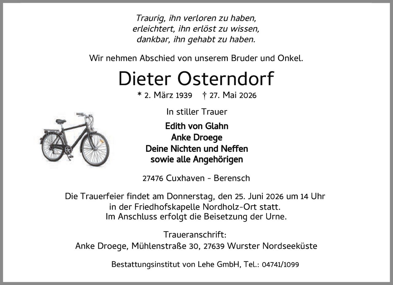 <p><i>Traurig, ihn verloren zu haben,<br>erleichtert, ihn erlöst zu wissen,<br>dankbar, ihn gehabt zu haben.</i></p><p>Wir nehmen Abschied von unserem Bruder und Onkel.</p><p><strong>Dieter Osterndorf</strong><br>* 2. März 1939 † 27. Mai 2026</p><p>In stiller Trauer<br><strong>Edith von Glahn</strong><br><strong>Anke Droege</strong><br>Deine Nichten und Neffen<br>sowie alle Angehörigen</p><p>27476 Cuxhaven - Berensch</p><p>Die Trauerfeier findet am Donnerstag, den 25. Juni 2026 um 14 Uhr<br>in der Friedhofskapelle Nordholz-Ort statt.<br>Im Anschluss erfolgt die Beisetzung der Urne.</p><p><strong>Traueranschrift:</strong><br>Anke Droege, Mühlenstraße 30, 27639 Wurster Nordseeküste</p><p>Bestattungsinstitut von Lehe GmbH, Tel.: 04741/1099</p>