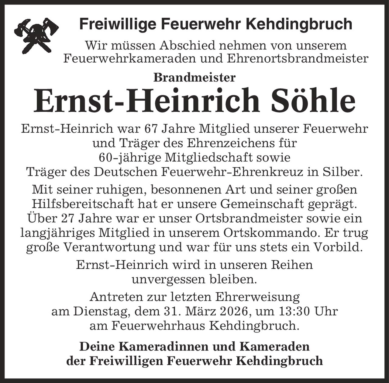 Freiwillige Feuerwehr Kehdingbruch Wir müssen Abschied nehmen von unserem Feuerwehrkameraden und Ehrenortsbrandmeister Brandmeister Ernst-Heinrich Söhle Ernst-Heinrich war 67 Jahre Mitglied unserer Feuerwehr und Träger des Ehrenzeichens für 60-jährige Mitgliedschaft sowie Träger des Deutschen Feuerwehr-Ehrenkreuz in Silber. Mit seiner ruhigen, besonnenen Art und seiner großen Hilfsbereitschaft hat er unsere Gemeinschaft geprägt. Über 27 Jahre war er unser Ortsbrandmeister sowie ein langjähriges Mitglied in unserem Ortskommando. Er trug große Verantwortung und war für uns stets ein Vorbild. Ernst-Heinrich wird in unseren Reihen unvergessen bleiben. Antreten zur letzten Ehrerweisung am Dienstag, dem 31. März 2026, um 13:30 Uhr am Feuerwehrhaus Kehdingbruch. Deine Kameradinnen und Kameraden der Freiwilligen Feuerwehr Kehdingbruch