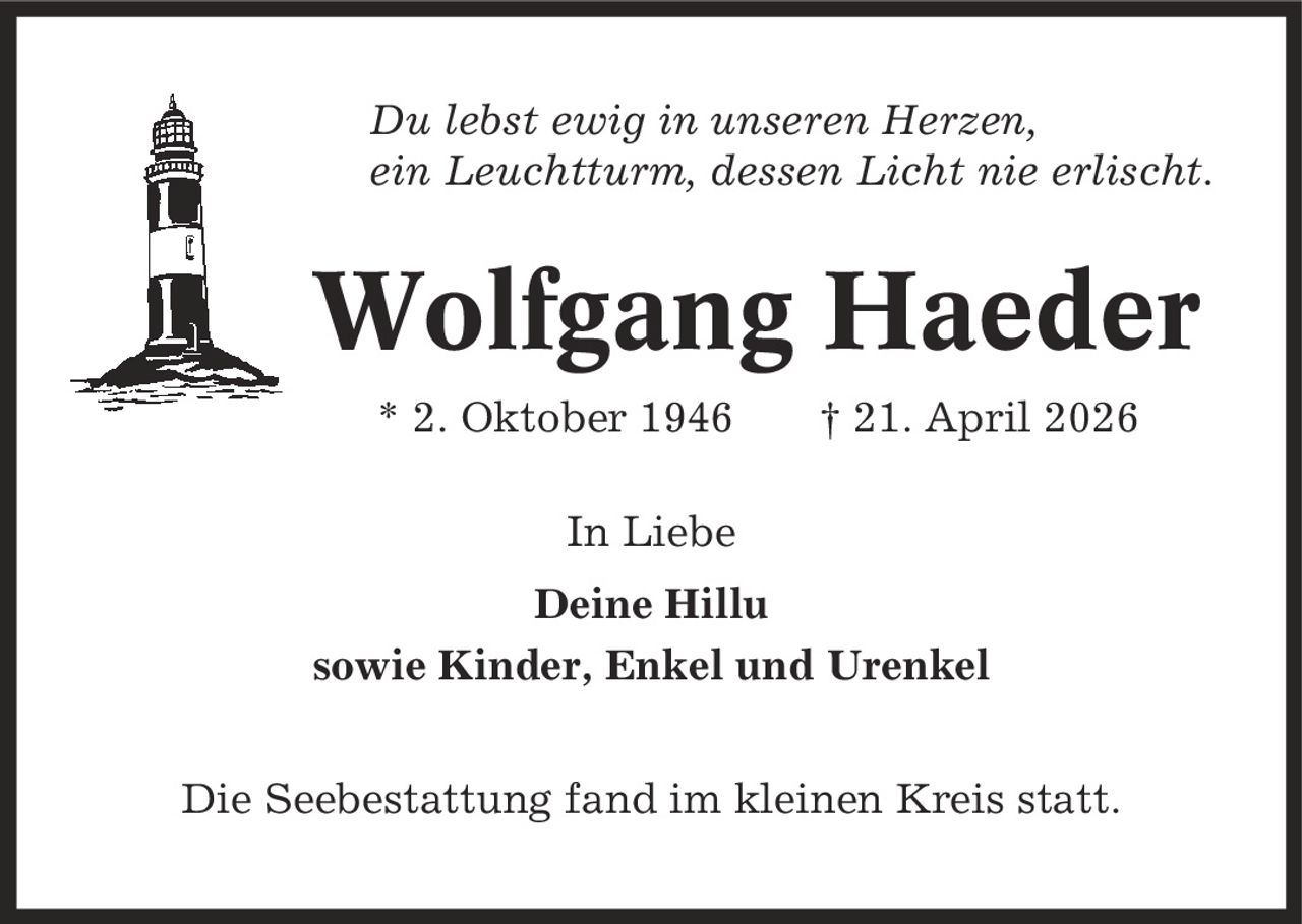 Du lebst ewig in unseren Herzen, ein Leuchtturm, dessen Licht nie erlischt. Wolfgang Haeder * 2. Oktober 1946 | 21. April 2026 In Liebe Deine Hillu sowie Kinder, Enkel und Urenkel Die Seebestattung fand im kleinen Kreis statt.