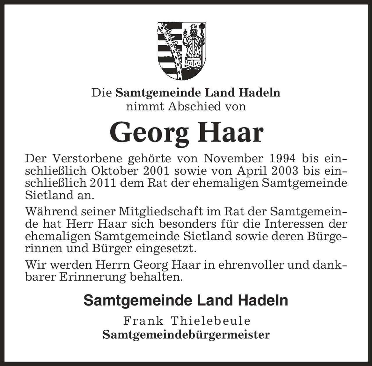 Die Samtgemeinde Land Hadeln nimmt Abschied von Georg Haar Der Verstorbene gehörte von November 1994 bis einschließlich Oktober 2001 sowie von April 2003 bis einschließlich 2011 dem Rat der ehemaligen Samtgemeinde Sietland an. Während seiner Mitgliedschaft im Rat der Samtgemeinde hat Herr Haar sich besonders für die Interessen der ehemaligen Samtgemeinde Sietland sowie deren Bürgerinnen und Bürger eingesetzt. Wir werden Herrn Georg Haar in ehrenvoller und dankbarer Erinnerung behalten. Samtgemeinde Land Hadeln Frank Thielebeule Samtgemeindebürgermeister