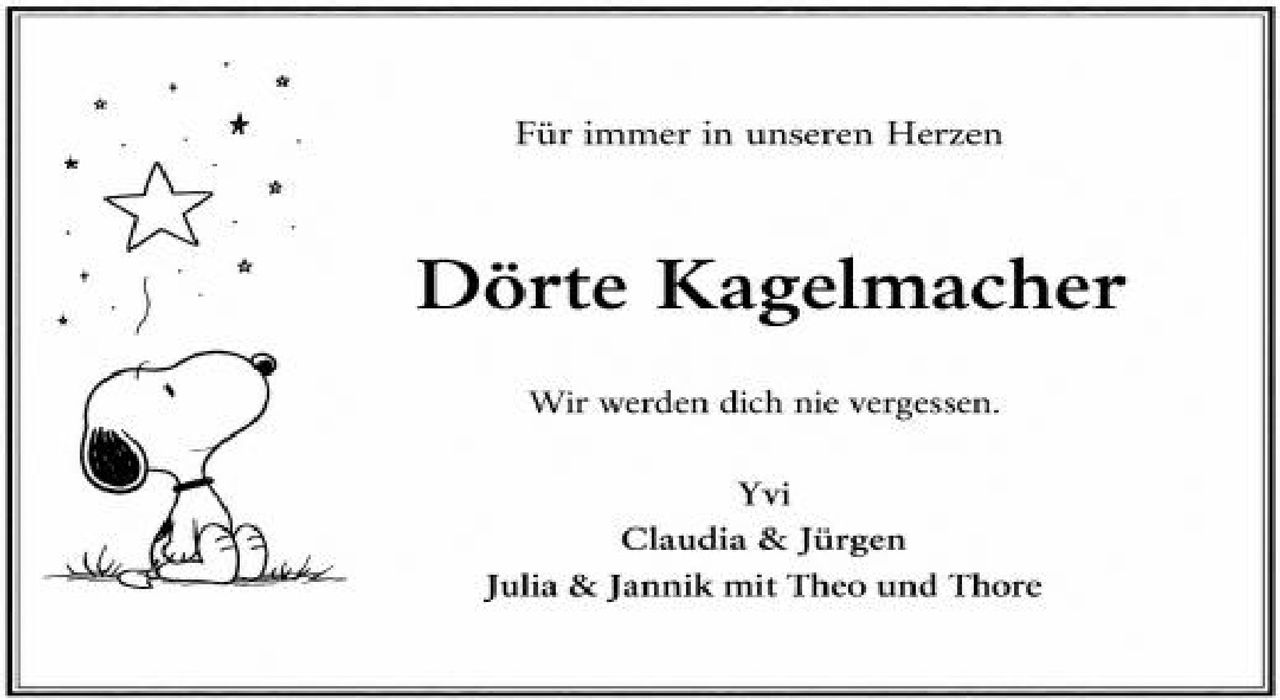 <p><strong>Für immer in unseren Herzen</strong></p><p><strong>Dörte Kagelmacher</strong></p><p>Wir werden dich nie vergessen.</p><p>Yvi<br>Claudia & Jürgen<br>Julia & Jannik mit Theo und Thore</p>