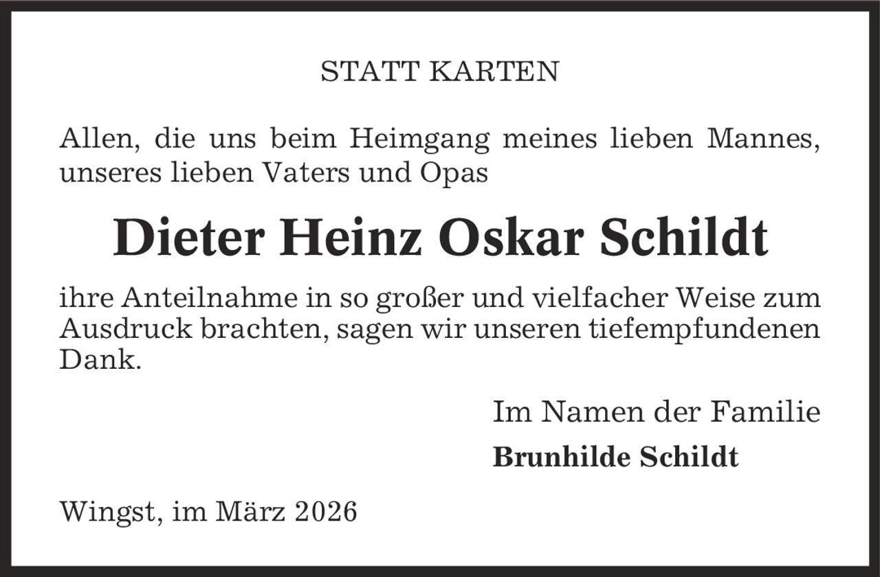 STATT KARTEN Allen, die uns beim Heimgang meines lieben Mannes, unseres lieben Vaters und Opas Dieter Heinz Oskar Schildt ihre Anteilnahme in so großer und vielfacher Weise zum Ausdruck brachten, sagen wir unseren tiefempfundenen Dank. Im Namen der Familie Brunhilde Schildt Wingst, im März 2026