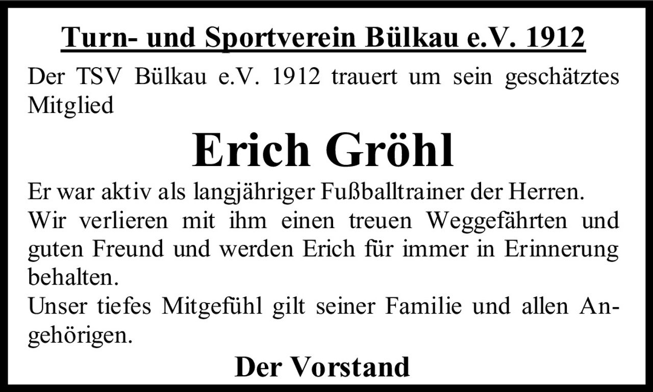 <strong>Turn- und Sportverein Bülkau e.V. 1912</strong><br><br><p>Der TSV Bülkau e.V. 1912 trauert um sein geschätztes Mitglied</p><br><strong>Erich Gröhl</strong><br><br><p>Er war aktiv als langjähriger Fußballtrainer der Herren. Wir verlieren mit ihm einen treuen Weggefährten und guten Freund und werden Erich für immer in Erinnerung behalten.</p><br><p>Unser tiefes Mitgefühl gilt seiner Familie und allen Angehörigen.</p><br><strong>Der Vorstand</strong>