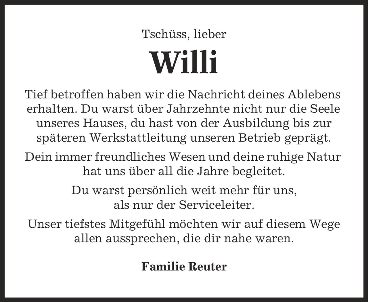 Tschüss, lieber Willi Tief betroffen haben wir die Nachricht deines Ablebens erhalten. Du warst über Jahrzehnte nicht nur die Seele unseres Hauses, du hast von der Ausbildung bis zur späteren Werkstattleitung unseren Betrieb geprägt. Dein immer freundliches Wesen und deine ruhige Natur hat uns über all die Jahre begleitet. Du warst persönlich weit mehr für uns, als nur der Serviceleiter. Unser tiefstes Mitgefühl möchten wir auf diesem Wege allen aussprechen, die dir nahe waren. Familie Reuter