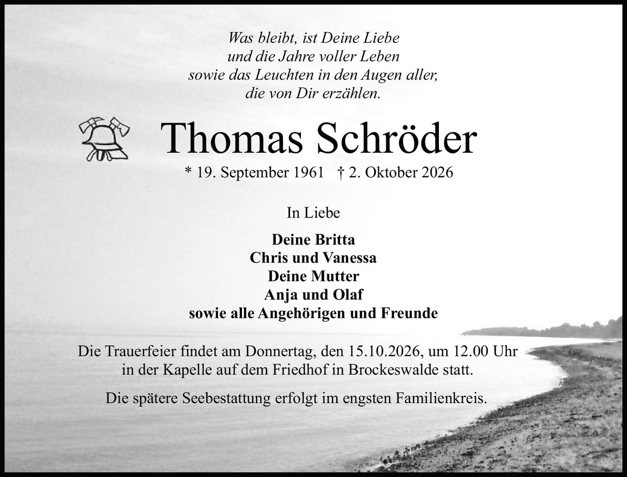 <p><i>Was bleibt, ist Deine Liebe<br/>und die Jahre voller Leben<br/>sowie das Leuchten in den Augen aller,<br/>die von Dir erzählen.</i></p><p><strong>Thomas Schröder</strong><br/>* 19. September 1961 † 2. Oktober 2026</p><p>In Liebe</p><p><strong>Deine Britta</strong><br/>Chris und Vanessa<br/>Deine Mutter<br/>Anja und Olaf<br/>sowie alle Angehörigen und Freunde</p><p>Die Trauerfeier findet am Donnertag, den 15.10.2026, um 12.00 Uhr in der Kapelle auf dem Friedhof in Brockeswalde statt.</p><p>Die spätere Seebestattung erfolgt im engsten Familienkreis.</p>