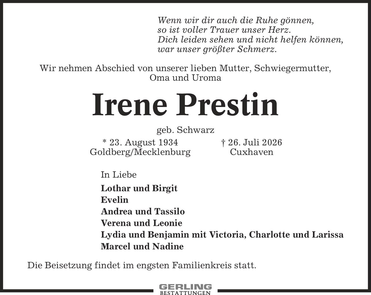 Wenn wir dir auch die Ruhe gönnen, so ist voller Trauer unser Herz. Dich leiden sehen und nicht helfen können, war unser größter Schmerz. Wir nehmen Abschied von unserer lieben Mutter, Schwiegermutter, Oma und Uroma Irene Prestin geb. Schwarz * 23. August 1934 | 26. Juli 2026 Goldberg/Mecklenburg Cuxhaven In Liebe Lothar und Birgit Evelin Andrea und Tassilo Verena und Leonie Lydia und Benjamin mit Victoria, Charlotte und Larissa Marcel und Nadine Die Beisetzung findet im engsten Familienkreis statt.