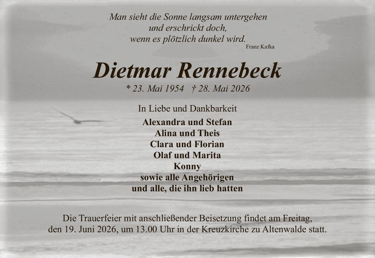 <p><i>Man sieht die Sonne langsam untergehen<br>und erschrickt doch, wenn es plötzlich dunkel wird.</i><br>Franz Kafka</p><p><strong>Dietmar Rennebeck</strong><br>* 23. Mai 1954 † 28. Mai 2026</p><p>In Liebe und Dankbarkeit</p><p><strong>Alexandra und Stefan</strong><br><strong>Alina und Theis</strong><br><strong>Clara und Florian</strong><br><strong>Olaf und Marita</strong><br><strong>Konny</strong><br>sowie alle Angehörigen<br>und alle, die ihn lieb hatten</p><p>Die Trauerfeier mit anschließender Beisetzung findet am Freitag, den 19. Juni 2026, um 13.00 Uhr in der Kreuzkirche zu Altenwalde statt.</p>