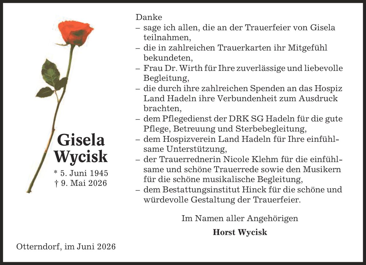 Danke - sage ich allen, die an der Trauerfeier von Gisela teilnahmen, - die in zahlreichen Trauerkarten ihr Mitgefühl bekundeten, - Frau Dr. Wirth für Ihre zuverlässige und liebevolle Begleitung, - die durch ihre zahlreichen Spenden an das Hospiz Land Hadeln ihre Verbundenheit zum Ausdruck brachten, - dem Pflegedienst der DRK SG Hadeln für die gute Pflege, Betreuung und Sterbebegleitung, - dem Hospizverein Land Hadeln für Ihre einfühl-same Unterstützung, - der Trauerrednerin Nicole Klehm für die einfühlsame und schöne Trauerrede sowie den Musikern für die schöne musikalische Begleitung, - dem Bestattungsinstitut Hinck für die schöne und würdevolle Gestaltung der Trauerfeier. Im Namen aller Angehörigen Horst Wycisk Otterndorf, im Juni 2026 Gisela Wycisk * 5. Juni 1945 | 9. Mai 2026