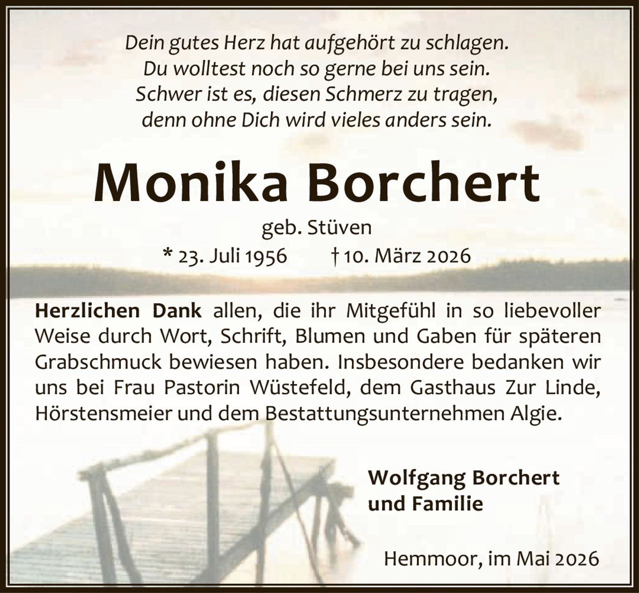<p><i>Dein gutes Herz hat aufgehört zu schlagen.<br>Du wolltest noch so gerne bei uns sein.<br>Schwer ist es, diesen Schmerz zu tragen,<br>denn ohne Dich wird vieles anderssein.</i></p><p><strong>Monika Borchert</strong><br>geb. Stüven<br>* 23. Juli 1956 † 10. März 2026</p><p><strong>Herzlichen Dank</strong> allen, die ihr Mitgefühl in so liebevoller Weise durch Wort, Schrift, Blumen und Gaben für späteren Grabschmuck bewiesen haben. Insbesondere bedanken wir uns bei Frau Pastorin Wüstefeld, dem Gasthaus Zur Linde, Hörstensmeier und dem Bestattungsunternehmen Algie.</p><p>Wolfgang Borchert<br>und Familie</p><p>Hemmoor, im Mai 2026</p>