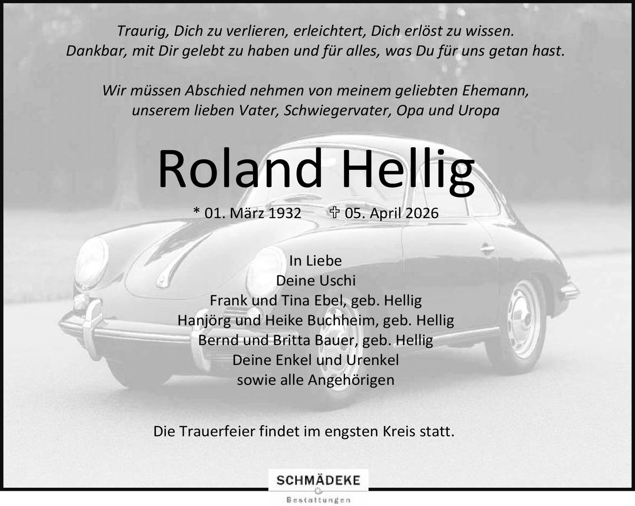 <p><i>Traurig, Dich zu verlieren, erleichtert, Dich erlöst zu wissen.<br>Dankbar, mit Dir gelebt zu haben und für alles, was Du für uns getan hast.</i></p>

<p>Wir müssen Abschied nehmen von meinem geliebten Ehemann,<br>unserem lieben Vater, Schwiegervater, Opa und Uropa</p>

<p><strong>Roland Hellig</strong><br>* 01. März 1932  † 05. April 2026</p>

<p>In Liebe<br>Deine Uschi<br>Frank und Tina Ebel, geb. Hellig<br>Hanjörg und Heike Buchheim, geb. Hellig<br>Bernd und Britta Bauer, geb. Hellig<br>Deine Enkel und Urenkel<br>sowie alle Angehörigen</p>

<p>Die Trauerfeier findet im engsten Kreis statt.</p>