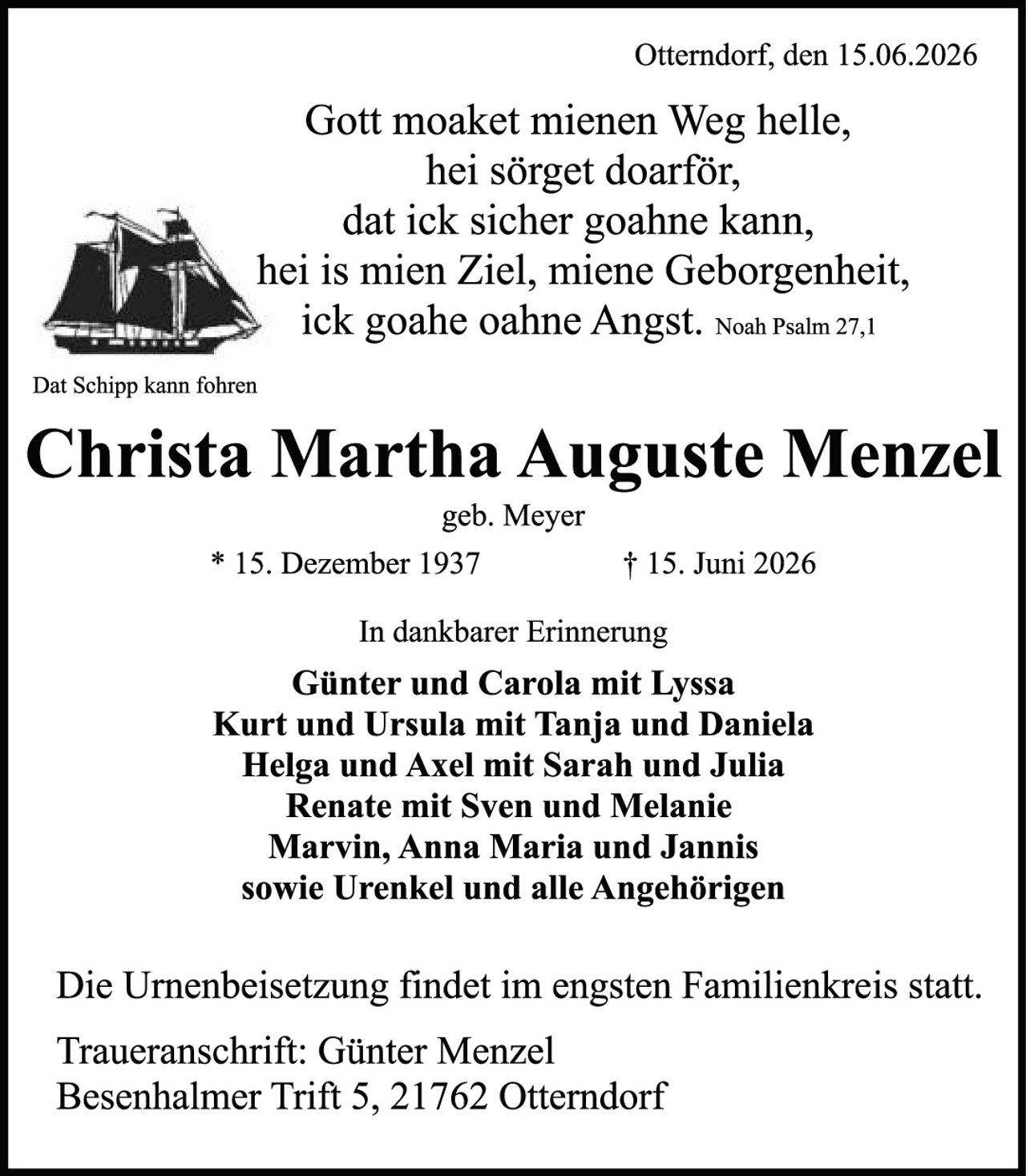 <p>Otterndorf, den 15.06.2026</p>

<p>Gott moaket mienen Weg helle,<br>
hei sörget doarför,<br>
dat ick sicher goahne kann,<br>
hei is mien Ziel, miene Geborgenheit,<br>
ick goahe oahne Angst. <i>Noah Psalm 27,1</i></p>

<p>Dat Schipp kann föhren</p>

<p><strong>Christa Martha Auguste Menzel</strong><br>
geb. Meyer<br>
* 15. Dezember 1937        † 15. Juni 2026</p>

<p>In dankbarer Erinnerung</p>

<p><strong>Günter und Carola mit Lyssa<br>
Kurt und Ursula mit Tanja und Daniela<br>
Helga und Axel mit Sarah und Julia<br>
Renate mit Sven und Melanie<br>
Marvin, Anna Maria und Jannis<br>
sowie Urenkel und alle Angehörigen</strong></p>

<p>Die Urnenbeisetzung findet im engsten Familienkreis statt.</p>

<p>Traueranschrift: Günter Menzel<br>
Besenhalmer Trift 5, 21762 Otterndorf</p>