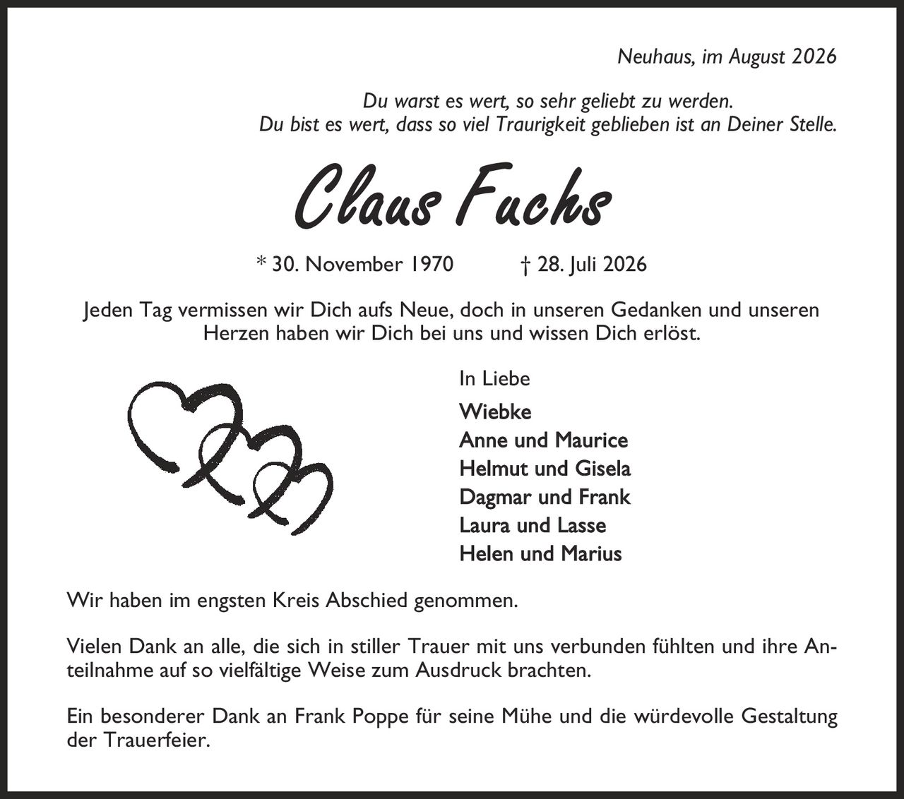 Neuhaus, im August 2026 Du warst es wert, so sehr geliebt zu werden. Du bist es wert, dass so viel Traurigkeit geblieben ist an Deiner Stelle. Claus Fuchs * 30. November 1970 | 28. Juli 2026 Jeden Tag vermissen wir Dich aufs Neue, doch in unseren Gedanken und unseren Herzen haben wir Dich bei uns und wissen Dich erlöst. In Liebe Wiebke Anne und Maurice Helmut und Gisela Dagmar und Frank Laura und Lasse Helen und Marius Wir haben im engsten Kreis Abschied genommen. Vielen Dank an alle, die sich in stiller Trauer mit uns verbunden fühlten und ihre Anteilnahme auf so vielfältige Weise zum Ausdruck brachten. Ein besonderer Dank an Frank Poppe für seine Mühe und die würdevolle Gestaltung der Trauerfeier.
