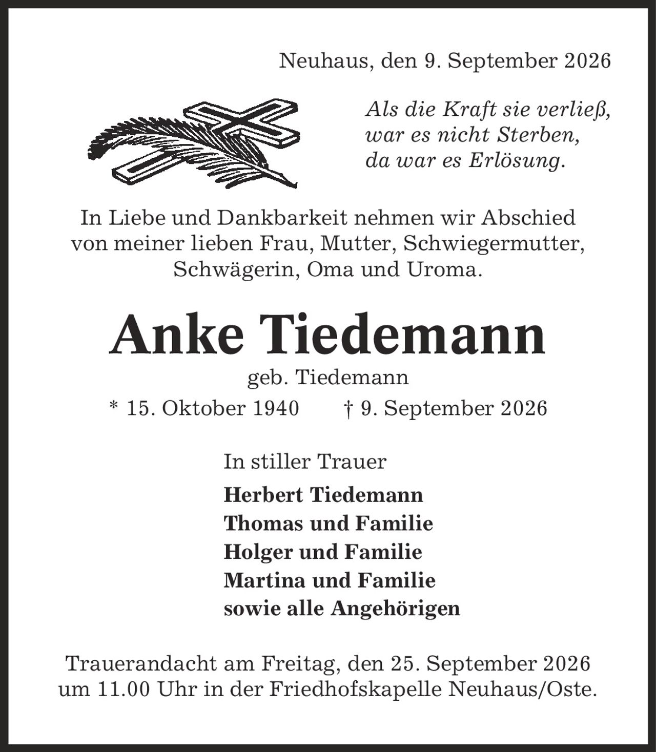 Neuhaus, den 9. September 2026 Als die Kraft sie verließ, war es nicht Sterben, da war es Erlösung. In Liebe und Dankbarkeit nehmen wir Abschied von meiner lieben Frau, Mutter, Schwiegermutter, Schwägerin, Oma und Uroma. Anke Tiedemann geb. Tiedemann * 15. Oktober 1940 | 9. September 2026 In stiller Trauer Herbert Tiedemann Thomas und Familie Holger und Familie Martina und Familie sowie alle Angehörigen Trauerandacht am Freitag, den 25. September 2026 um 11.00 Uhr in der Friedhofskapelle Neuhaus/Oste.