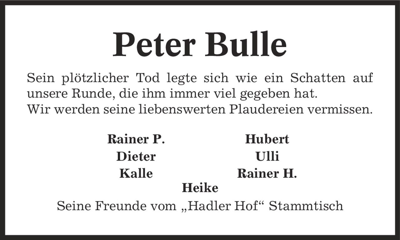 Peter Bulle Sein plötzlicher Tod legte sich wie ein Schatten auf unsere Runde, die ihm immer viel gegeben hat. Wir werden seine liebenswerten Plaudereien vermissen. Rainer P. Hubert Dieter Ulli Kalle Rainer H. Heike Seine Freunde vom ,Hadler Hof' Stammtisch