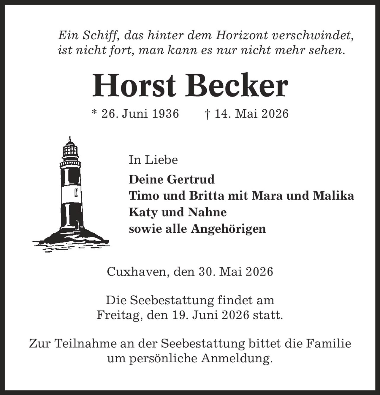 Ein Schiff, das hinter dem Horizont verschwindet, ist nicht fort, man kann es nur nicht mehr sehen. Horst Becker * 26. Juni 1936 | 14. Mai 2026 In Liebe Deine Gertrud Timo und Britta mit Mara und Malika Katy und Nahne sowie alle Angehörigen Cuxhaven, den 30. Mai 2026 Die Seebestattung findet am Freitag, den 19. Juni 2026 statt. Zur Teilnahme an der Seebestattung bittet die Familie um persönliche Anmeldung.