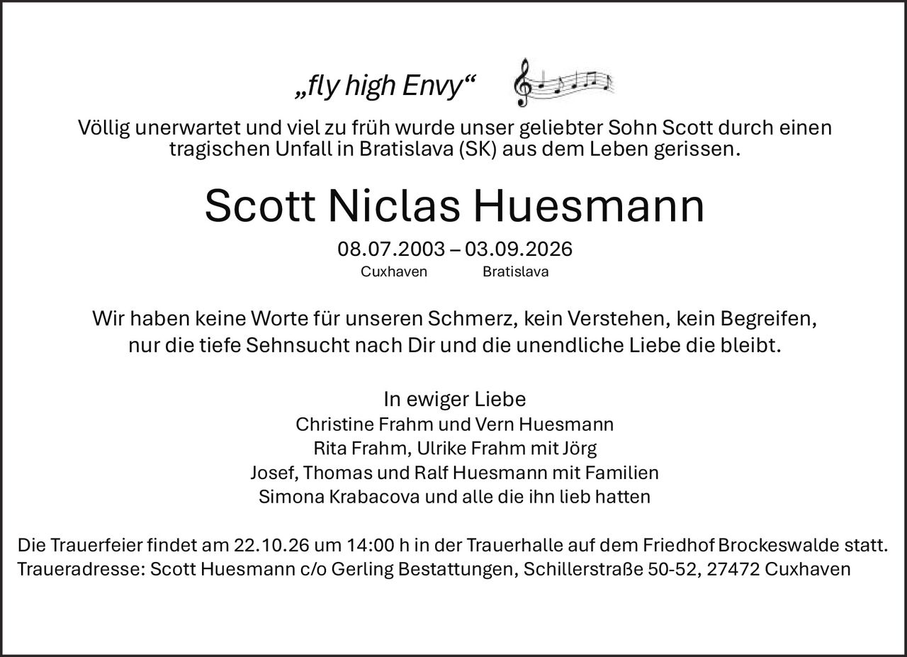 <p><i>„fly high Envy"</i></p>
<p>Völlig unerwartet und viel zu früh wurde unser geliebter Sohn Scott durch einen tragischen Unfall in Bratislava (SK) aus dem Leben gerissen.</p>
<p><strong>Scott Niclas Huesmann</strong></p>
<p>08.07.2003 – 03.09.2026</p>
<p>Cuxhaven       Bratislava</p>
<p>Wir haben keine Worte für unseren Schmerz, kein Verstehen, kein Begreifen, nur die tiefe Sehnsucht nach Dir und die unendliche Liebe die bleibt.</p>
<p><strong>In ewiger Liebe</strong></p>
<p>Christine Frahm und Vern Huesmann<br>Rita Frahm, Ulrike Frahm mit Jörg<br>Josef, Thomas und Ralf Huesmann mit Familien<br>Simona Krabacova und alle die ihn lieb hatten</p>
<p>Die Trauerfeier findet am 22.10.26 um 14:00 h in der Trauerhalle auf dem Friedhof Brockeswalde statt.</p>
<p>Traueradresse: Scott Huesmann c/o Gerling Bestattungen, Schillerstraße 50-52, 27472 Cuxhaven</p>