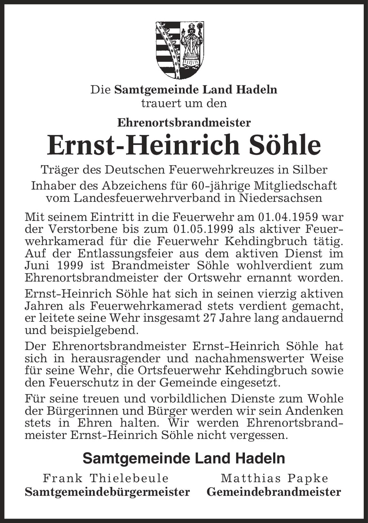 Die Samtgemeinde Land Hadeln trauert um den Ehrenortsbrandmeister Ernst-Heinrich Söhle Träger des Deutschen Feuerwehrkreuzes in Silber Inhaber des Abzeichens für 60-jährige Mitgliedschaft vom Landesfeuerwehrverband in Niedersachsen Mit seinem Eintritt in die Feuerwehr am 01.04.1959 war der Verstorbene bis zum 01.05.1999 als aktiver Feuerwehrkamerad für die Feuerwehr Kehdingbruch tätig. Auf der Entlassungsfeier aus dem aktiven Dienst im Juni 1999 ist Brandmeister Söhle wohlverdient zum Ehrenortsbrandmeister der Ortswehr ernannt worden. Ernst-Heinrich Söhle hat sich in seinen vierzig aktiven Jahren als Feuerwehrkamerad stets verdient gemacht, er leitete seine Wehr insgesamt 27 Jahre lang andauernd und beispielgebend. Der Ehrenortsbrandmeister Ernst-Heinrich Söhle hat sich in herausragender und nachahmenswerter Weise für seine Wehr, die Ortsfeuerwehr Kehdingbruch sowie den Feuerschutz in der Gemeinde eingesetzt. Für seine treuen und vorbildlichen Dienste zum Wohle der Bürgerinnen und Bürger werden wir sein Andenken stets in Ehren halten. Wir werden Ehrenortsbrand- meister Ernst-Heinrich Söhle nicht vergessen. Samtgemeinde Land Hadeln Frank Thielebeule Matthias Papke Samtgemeindebürgermeister Gemeindebrandmeister