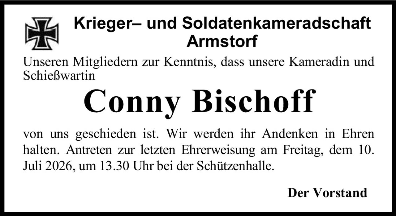 <p><strong>Krieger– und Soldatenkameradschaft Armstorf</strong></p><p>Unseren Mitgliedern zur Kenntnis, dass unsere Kameradin und Schießwartin</p><p><strong>Conny Bischoff</strong></p><p>von uns geschieden ist. Wir werden ihr Andenken in Ehren halten. Antreten zur letzten Ehrerweisung am Freitag, dem 10. Juli 2026, um 13.30 Uhr bei der Schützenhalle.</p><p>Der Vorstand</p>