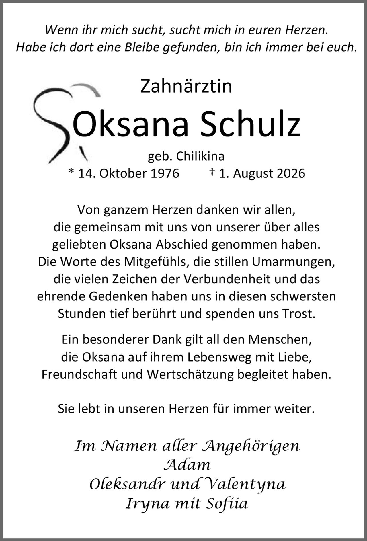 <i>Wenn ihr mich sucht, sucht mich in euren Herzen. Habe ich dort eine Bleibe gefunden, bin ich immer bei euch.</i><br><br><strong>Zahnärztin Oksana Schulz geb. Chilikina</strong><br>* 14. Oktober 1976 † 1. August 2026<br><br>Von ganzem Herzen danken wir allen, die gemeinsam mit uns von unserer über alles geliebten Oksana Abschied genommen haben. Die Worte des Mitgefühls, die stillen Umarmungen, die vielen Zeichen der Verbundenheit und das ehrende Gedenken haben uns in diesen schwersten Stunden tief berührt und spenden uns Trost.<br><br>Ein besonderer Dank gilt all den Menschen, die Oksana auf ihrem Lebensweg mit Liebe, Freundschaft und Wertschätzung begleitet haben. Sie lebt in unseren Herzen für immer weiter.<br><br><i>Im Namen aller Angehörigen<br>Adam<br>Oleksandr und Valentyna<br>Iryna mit Sofiia</i>