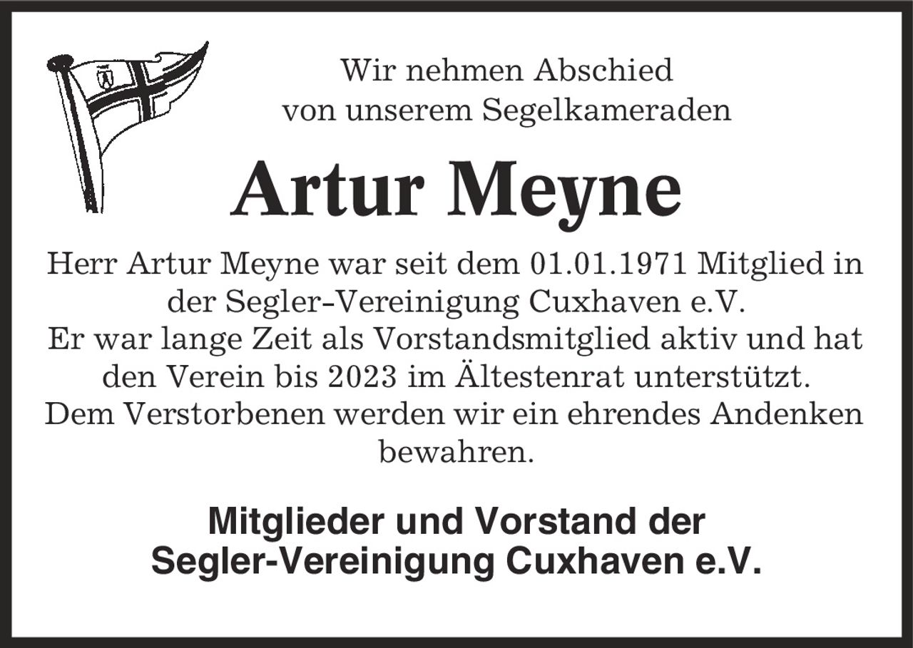 Wir nehmen Abschied von unserem Segelkameraden Artur Meyne Herr Artur Meyne war seit dem 01.01.1971 Mitglied in der Segler-Vereinigung Cuxhaven e.V. Er war lange Zeit als Vorstandsmitglied aktiv und hat den Verein bis 2023 im Ältestenrat unterstützt. Dem Verstorbenen werden wir ein ehrendes Andenken bewahren. Mitglieder und Vorstand der Segler-Vereinigung Cuxhaven e.V.