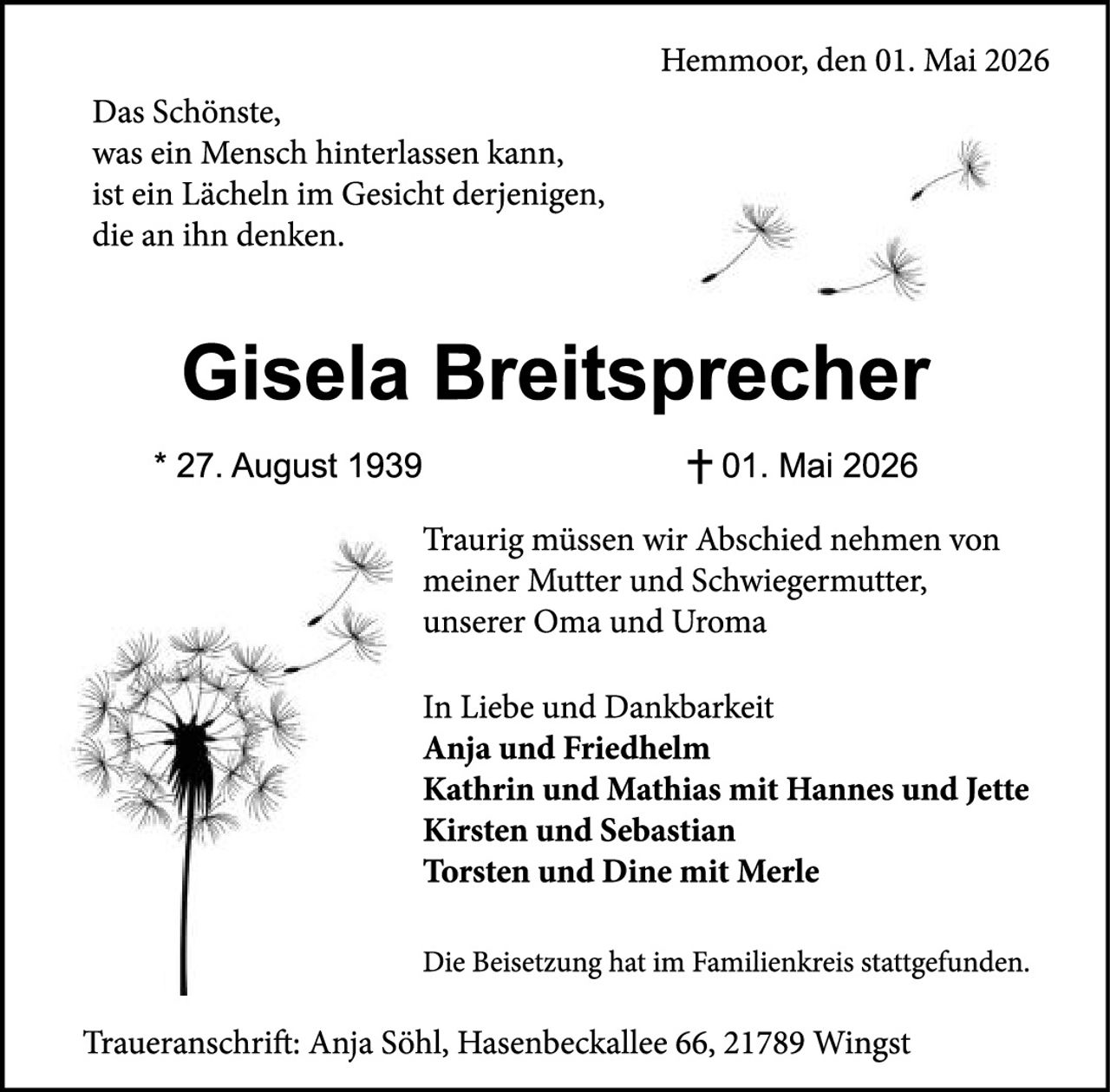 <p>Hemmoor, den 01. Mai 2026</p>

<p>Das Schönste,<br>
was ein Mensch hinterlassen kann,<br>
ist ein Lächeln im Gesicht derjenigen,<br>
die an ihn denken.</p>

<p><strong>Gisela Breitsprecher</strong></p>

<p>* 27. August 1939 &nbsp; &nbsp; &nbsp; † 01. Mai 2026</p>

<p>Traurig müssen wir Abschied nehmen von<br>
meiner Mutter und Schwiegermutter,<br>
unserer Oma und Uroma</p>

<p>In Liebe und Dankbarkeit<br>
<strong>Anja und Friedhelm</strong><br>
<strong>Kathrin und Mathias mit Hannes und Jette</strong><br>
<strong>Kirsten und Sebastian</strong><br>
<strong>Torsten und Dine mit Merle</strong></p>

<p>Die Beisetzung hat im Familienkreis stattgefunden.</p>

<p>Traueranschrift: Anja Söhl, Hasenbeckallee 66, 21789 Wingst</p>
