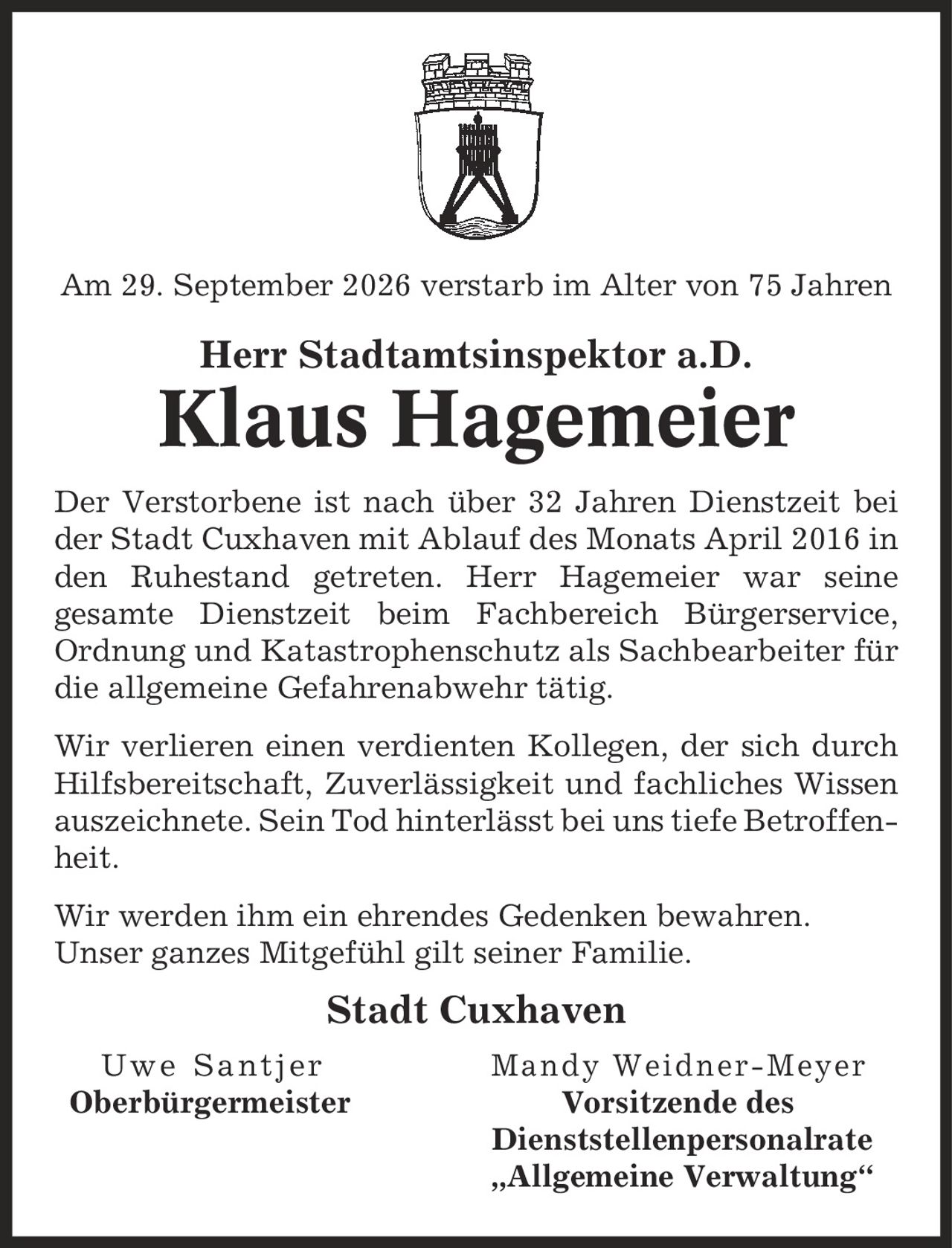 Am 29. September 2026 verstarb im Alter von 75 Jahren Herr Stadtamtsinspektor a.D. Klaus Hagemeier Der Verstorbene ist nach über 32 Jahren Dienstzeit bei der Stadt Cuxhaven mit Ablauf des Monats April 2016 in den Ruhestand getreten. Herr Hagemeier war seine gesamte Dienstzeit beim Fachbereich Bürgerservice, Ordnung und Katastrophenschutz als Sachbearbeiter für die allgemeine Gefahrenabwehr tätig. Wir verlieren einen verdienten Kollegen, der sich durch Hilfsbereitschaft, Zuverlässigkeit und fachliches Wissen auszeichnete. Sein Tod hinterlässt bei uns tiefe Betroffenheit. Wir werden ihm ein ehrendes Gedenken bewahren. Unser ganzes Mitgefühl gilt seiner Familie. Stadt Cuxhaven Uwe Santjer Mandy Weidner-Meyer Oberbürgermeister Vorsitzende des Dienststellenpersonalrate ,Allgemeine Verwaltung'